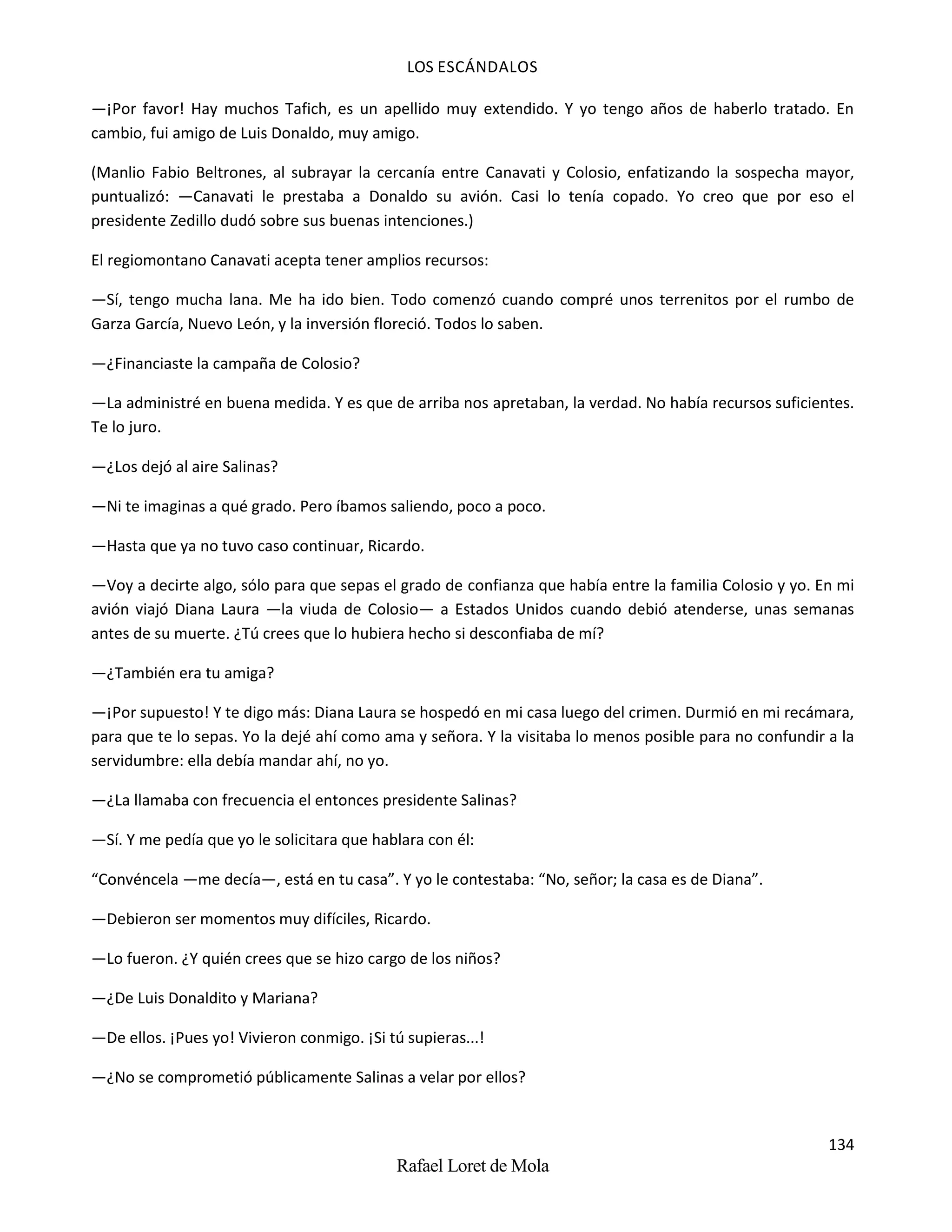 LOS ESCÁNDALOS
134
Rafael Loret de Mola
—¡Por favor! Hay muchos Tafich, es un apellido muy extendido. Y yo tengo años de haberlo tratado. En
cambio, fui amigo de Luis Donaldo, muy amigo.
(Manlio Fabio Beltrones, al subrayar la cercanía entre Canavati y Colosio, enfatizando la sospecha mayor,
puntualizó: —Canavati le prestaba a Donaldo su avión. Casi lo tenía copado. Yo creo que por eso el
presidente Zedillo dudó sobre sus buenas intenciones.)
El regiomontano Canavati acepta tener amplios recursos:
—Sí, tengo mucha lana. Me ha ido bien. Todo comenzó cuando compré unos terrenitos por el rumbo de
Garza García, Nuevo León, y la inversión floreció. Todos lo saben.
—¿Financiaste la campaña de Colosio?
—La administré en buena medida. Y es que de arriba nos apretaban, la verdad. No había recursos suficientes.
Te lo juro.
—¿Los dejó al aire Salinas?
—Ni te imaginas a qué grado. Pero íbamos saliendo, poco a poco.
—Hasta que ya no tuvo caso continuar, Ricardo.
—Voy a decirte algo, sólo para que sepas el grado de confianza que había entre la familia Colosio y yo. En mi
avión viajó Diana Laura —la viuda de Colosio— a Estados Unidos cuando debió atenderse, unas semanas
antes de su muerte. ¿Tú crees que lo hubiera hecho si desconfiaba de mí?
—¿También era tu amiga?
—¡Por supuesto! Y te digo más: Diana Laura se hospedó en mi casa luego del crimen. Durmió en mi recámara,
para que te lo sepas. Yo la dejé ahí como ama y señora. Y la visitaba lo menos posible para no confundir a la
servidumbre: ella debía mandar ahí, no yo.
—¿La llamaba con frecuencia el entonces presidente Salinas?
—Sí. Y me pedía que yo le solicitara que hablara con él:
“Convéncela —me decía—, está en tu casa”. Y yo le contestaba: “No, señor; la casa es de Diana”.
—Debieron ser momentos muy difíciles, Ricardo.
—Lo fueron. ¿Y quién crees que se hizo cargo de los niños?
—¿De Luis Donaldito y Mariana?
—De ellos. ¡Pues yo! Vivieron conmigo. ¡Si tú supieras...!
—¿No se comprometió públicamente Salinas a velar por ellos?
 
