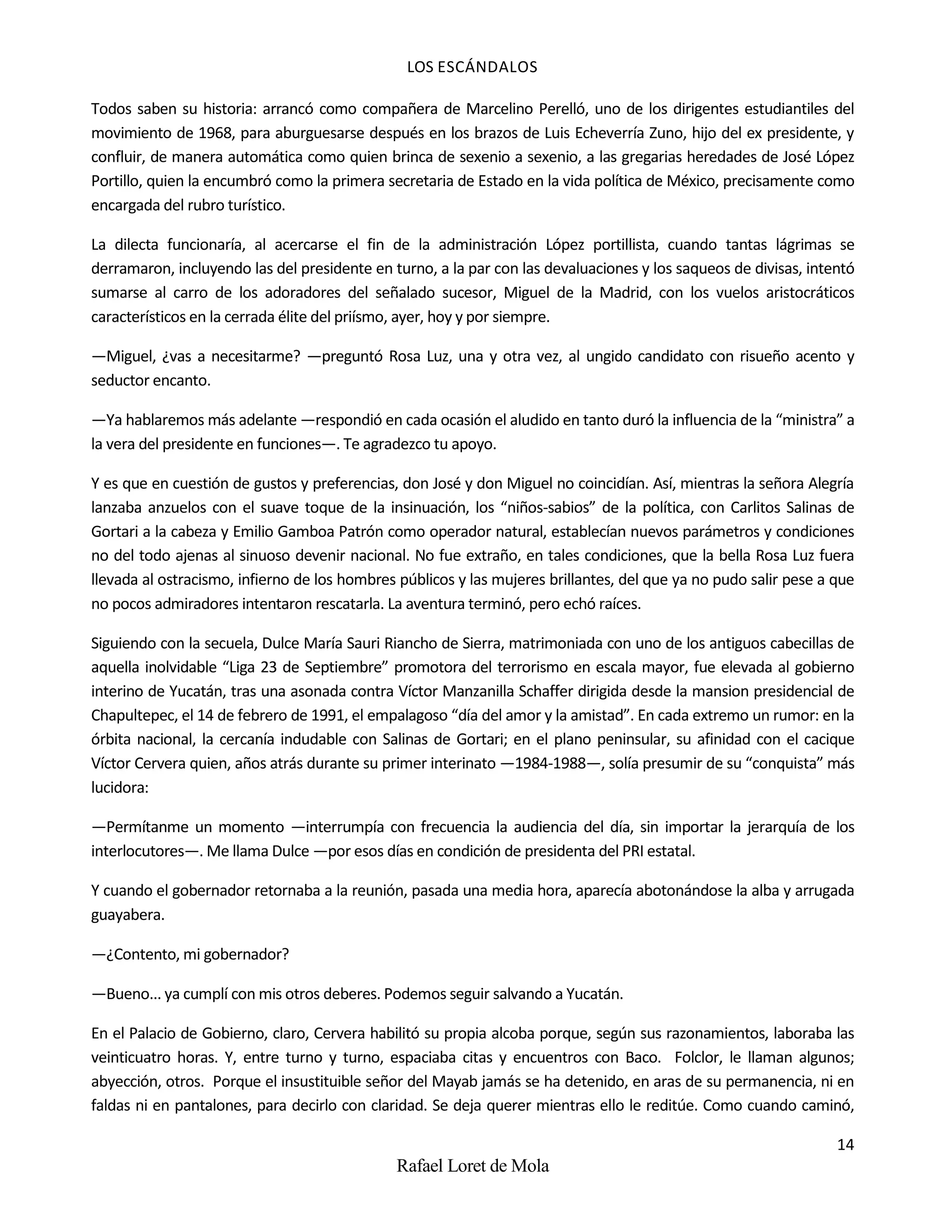 LOS ESCÁNDALOS
14
Rafael Loret de Mola
Todos saben su historia: arrancó como compañera de Marcelino Perelló, uno de los dirigentes estudiantiles del
movimiento de 1968, para aburguesarse después en los brazos de Luis Echeverría Zuno, hijo del ex presidente, y
confluir, de manera automática como quien brinca de sexenio a sexenio, a las gregarias heredades de José López
Portillo, quien la encumbró como la primera secretaria de Estado en la vida política de México, precisamente como
encargada del rubro turístico.
La dilecta funcionaría, al acercarse el fin de la administración López portillista, cuando tantas lágrimas se
derramaron, incluyendo las del presidente en turno, a la par con las devaluaciones y los saqueos de divisas, intentó
sumarse al carro de los adoradores del señalado sucesor, Miguel de la Madrid, con los vuelos aristocráticos
característicos en la cerrada élite del priísmo, ayer, hoy y por siempre.
—Miguel, ¿vas a necesitarme? —preguntó Rosa Luz, una y otra vez, al ungido candidato con risueño acento y
seductor encanto.
—Ya hablaremos más adelante —respondió en cada ocasión el aludido en tanto duró la influencia de la “ministra” a
la vera del presidente en funciones—. Te agradezco tu apoyo.
Y es que en cuestión de gustos y preferencias, don José y don Miguel no coincidían. Así, mientras la señora Alegría
lanzaba anzuelos con el suave toque de la insinuación, los “niños-sabios” de la política, con Carlitos Salinas de
Gortari a la cabeza y Emilio Gamboa Patrón como operador natural, establecían nuevos parámetros y condiciones
no del todo ajenas al sinuoso devenir nacional. No fue extraño, en tales condiciones, que la bella Rosa Luz fuera
llevada al ostracismo, infierno de los hombres públicos y las mujeres brillantes, del que ya no pudo salir pese a que
no pocos admiradores intentaron rescatarla. La aventura terminó, pero echó raíces.
Siguiendo con la secuela, Dulce María Sauri Riancho de Sierra, matrimoniada con uno de los antiguos cabecillas de
aquella inolvidable “Liga 23 de Septiembre” promotora del terrorismo en escala mayor, fue elevada al gobierno
interino de Yucatán, tras una asonada contra Víctor Manzanilla Schaffer dirigida desde la mansion presidencial de
Chapultepec, el 14 de febrero de 1991, el empalagoso “día del amor y la amistad”. En cada extremo un rumor: en la
órbita nacional, la cercanía indudable con Salinas de Gortari; en el plano peninsular, su afinidad con el cacique
Víctor Cervera quien, años atrás durante su primer interinato —1984-1988—, solía presumir de su “conquista” más
lucidora:
—Permítanme un momento —interrumpía con frecuencia la audiencia del día, sin importar la jerarquía de los
interlocutores—. Me llama Dulce —por esos días en condición de presidenta del PRI estatal.
Y cuando el gobernador retornaba a la reunión, pasada una media hora, aparecía abotonándose la alba y arrugada
guayabera.
—¿Contento, mi gobernador?
—Bueno... ya cumplí con mis otros deberes. Podemos seguir salvando a Yucatán.
En el Palacio de Gobierno, claro, Cervera habilitó su propia alcoba porque, según sus razonamientos, laboraba las
veinticuatro horas. Y, entre turno y turno, espaciaba citas y encuentros con Baco. Folclor, le llaman algunos;
abyección, otros. Porque el insustituible señor del Mayab jamás se ha detenido, en aras de su permanencia, ni en
faldas ni en pantalones, para decirlo con claridad. Se deja querer mientras ello le reditúe. Como cuando caminó,
 