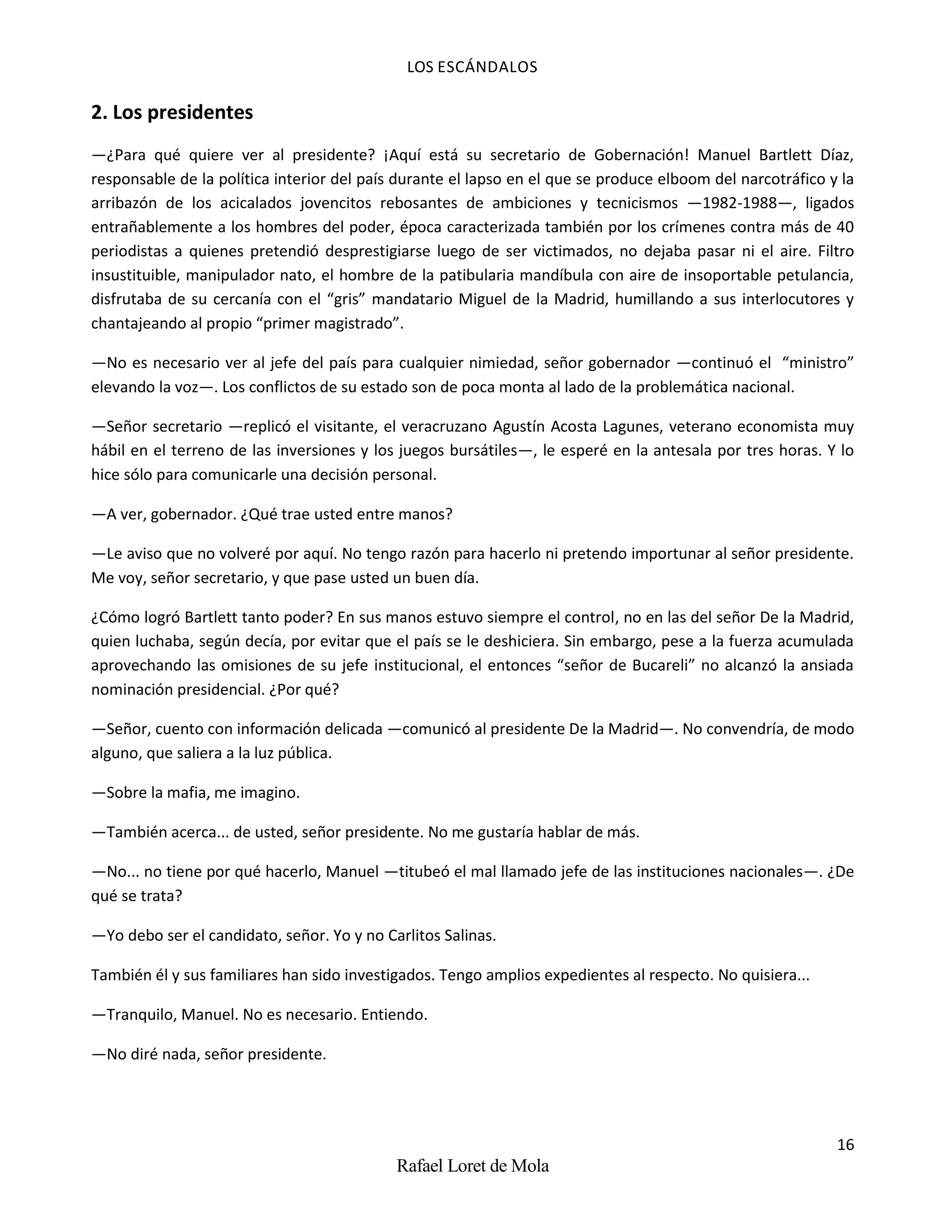 LOS ESCÁNDALOS
16
Rafael Loret de Mola
2. Los presidentes
—¿Para qué quiere ver al presidente? ¡Aquí está su secretario de Gobernación! Manuel Bartlett Díaz,
responsable de la política interior del país durante el lapso en el que se produce elboom del narcotráfico y la
arribazón de los acicalados jovencitos rebosantes de ambiciones y tecnicismos —1982-1988—, ligados
entrañablemente a los hombres del poder, época caracterizada también por los crímenes contra más de 40
periodistas a quienes pretendió desprestigiarse luego de ser victimados, no dejaba pasar ni el aire. Filtro
insustituible, manipulador nato, el hombre de la patibularia mandíbula con aire de insoportable petulancia,
disfrutaba de su cercanía con el “gris” mandatario Miguel de la Madrid, humillando a sus interlocutores y
chantajeando al propio “primer magistrado”.
—No es necesario ver al jefe del país para cualquier nimiedad, señor gobernador —continuó el “ministro”
elevando la voz—. Los conflictos de su estado son de poca monta al lado de la problemática nacional.
—Señor secretario —replicó el visitante, el veracruzano Agustín Acosta Lagunes, veterano economista muy
hábil en el terreno de las inversiones y los juegos bursátiles—, le esperé en la antesala por tres horas. Y lo
hice sólo para comunicarle una decisión personal.
—A ver, gobernador. ¿Qué trae usted entre manos?
—Le aviso que no volveré por aquí. No tengo razón para hacerlo ni pretendo importunar al señor presidente.
Me voy, señor secretario, y que pase usted un buen día.
¿Cómo logró Bartlett tanto poder? En sus manos estuvo siempre el control, no en las del señor De la Madrid,
quien luchaba, según decía, por evitar que el país se le deshiciera. Sin embargo, pese a la fuerza acumulada
aprovechando las omisiones de su jefe institucional, el entonces “señor de Bucareli” no alcanzó la ansiada
nominación presidencial. ¿Por qué?
—Señor, cuento con información delicada —comunicó al presidente De la Madrid—. No convendría, de modo
alguno, que saliera a la luz pública.
—Sobre la mafia, me imagino.
—También acerca... de usted, señor presidente. No me gustaría hablar de más.
—No... no tiene por qué hacerlo, Manuel —titubeó el mal llamado jefe de las instituciones nacionales—. ¿De
qué se trata?
—Yo debo ser el candidato, señor. Yo y no Carlitos Salinas.
También él y sus familiares han sido investigados. Tengo amplios expedientes al respecto. No quisiera...
—Tranquilo, Manuel. No es necesario. Entiendo.
—No diré nada, señor presidente.
 