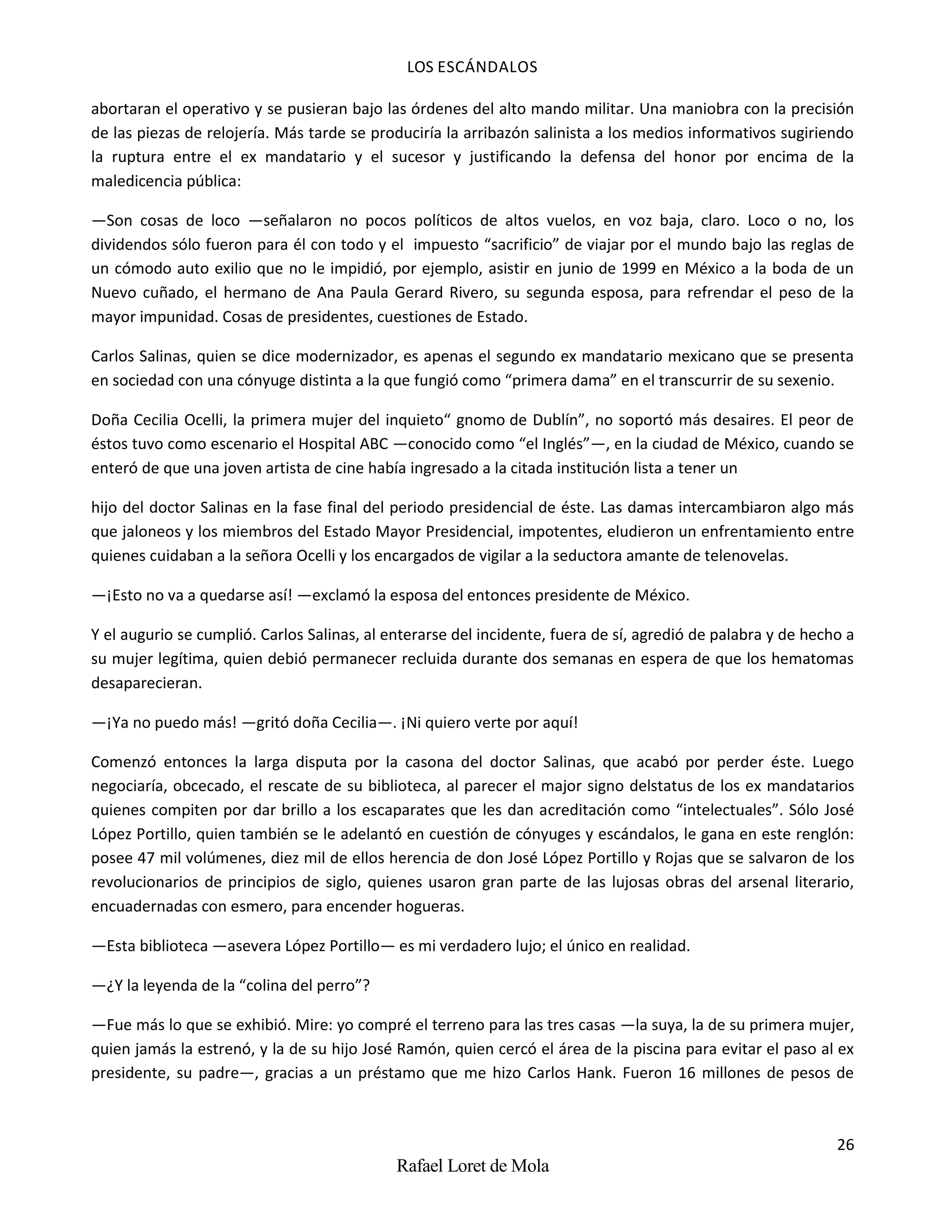 LOS ESCÁNDALOS
26
Rafael Loret de Mola
abortaran el operativo y se pusieran bajo las órdenes del alto mando militar. Una maniobra con la precisión
de las piezas de relojería. Más tarde se produciría la arribazón salinista a los medios informativos sugiriendo
la ruptura entre el ex mandatario y el sucesor y justificando la defensa del honor por encima de la
maledicencia pública:
—Son cosas de loco —señalaron no pocos políticos de altos vuelos, en voz baja, claro. Loco o no, los
dividendos sólo fueron para él con todo y el impuesto “sacrificio” de viajar por el mundo bajo las reglas de
un cómodo auto exilio que no le impidió, por ejemplo, asistir en junio de 1999 en México a la boda de un
Nuevo cuñado, el hermano de Ana Paula Gerard Rivero, su segunda esposa, para refrendar el peso de la
mayor impunidad. Cosas de presidentes, cuestiones de Estado.
Carlos Salinas, quien se dice modernizador, es apenas el segundo ex mandatario mexicano que se presenta
en sociedad con una cónyuge distinta a la que fungió como “primera dama” en el transcurrir de su sexenio.
Doña Cecilia Ocelli, la primera mujer del inquieto“ gnomo de Dublín”, no soportó más desaires. El peor de
éstos tuvo como escenario el Hospital ABC —conocido como “el Inglés”—, en la ciudad de México, cuando se
enteró de que una joven artista de cine había ingresado a la citada institución lista a tener un
hijo del doctor Salinas en la fase final del periodo presidencial de éste. Las damas intercambiaron algo más
que jaloneos y los miembros del Estado Mayor Presidencial, impotentes, eludieron un enfrentamiento entre
quienes cuidaban a la señora Ocelli y los encargados de vigilar a la seductora amante de telenovelas.
—¡Esto no va a quedarse así! —exclamó la esposa del entonces presidente de México.
Y el augurio se cumplió. Carlos Salinas, al enterarse del incidente, fuera de sí, agredió de palabra y de hecho a
su mujer legítima, quien debió permanecer recluida durante dos semanas en espera de que los hematomas
desaparecieran.
—¡Ya no puedo más! —gritó doña Cecilia—. ¡Ni quiero verte por aquí!
Comenzó entonces la larga disputa por la casona del doctor Salinas, que acabó por perder éste. Luego
negociaría, obcecado, el rescate de su biblioteca, al parecer el major signo delstatus de los ex mandatarios
quienes compiten por dar brillo a los escaparates que les dan acreditación como “intelectuales”. Sólo José
López Portillo, quien también se le adelantó en cuestión de cónyuges y escándalos, le gana en este renglón:
posee 47 mil volúmenes, diez mil de ellos herencia de don José López Portillo y Rojas que se salvaron de los
revolucionarios de principios de siglo, quienes usaron gran parte de las lujosas obras del arsenal literario,
encuadernadas con esmero, para encender hogueras.
—Esta biblioteca —asevera López Portillo— es mi verdadero lujo; el único en realidad.
—¿Y la leyenda de la “colina del perro”?
—Fue más lo que se exhibió. Mire: yo compré el terreno para las tres casas —la suya, la de su primera mujer,
quien jamás la estrenó, y la de su hijo José Ramón, quien cercó el área de la piscina para evitar el paso al ex
presidente, su padre—, gracias a un préstamo que me hizo Carlos Hank. Fueron 16 millones de pesos de
 