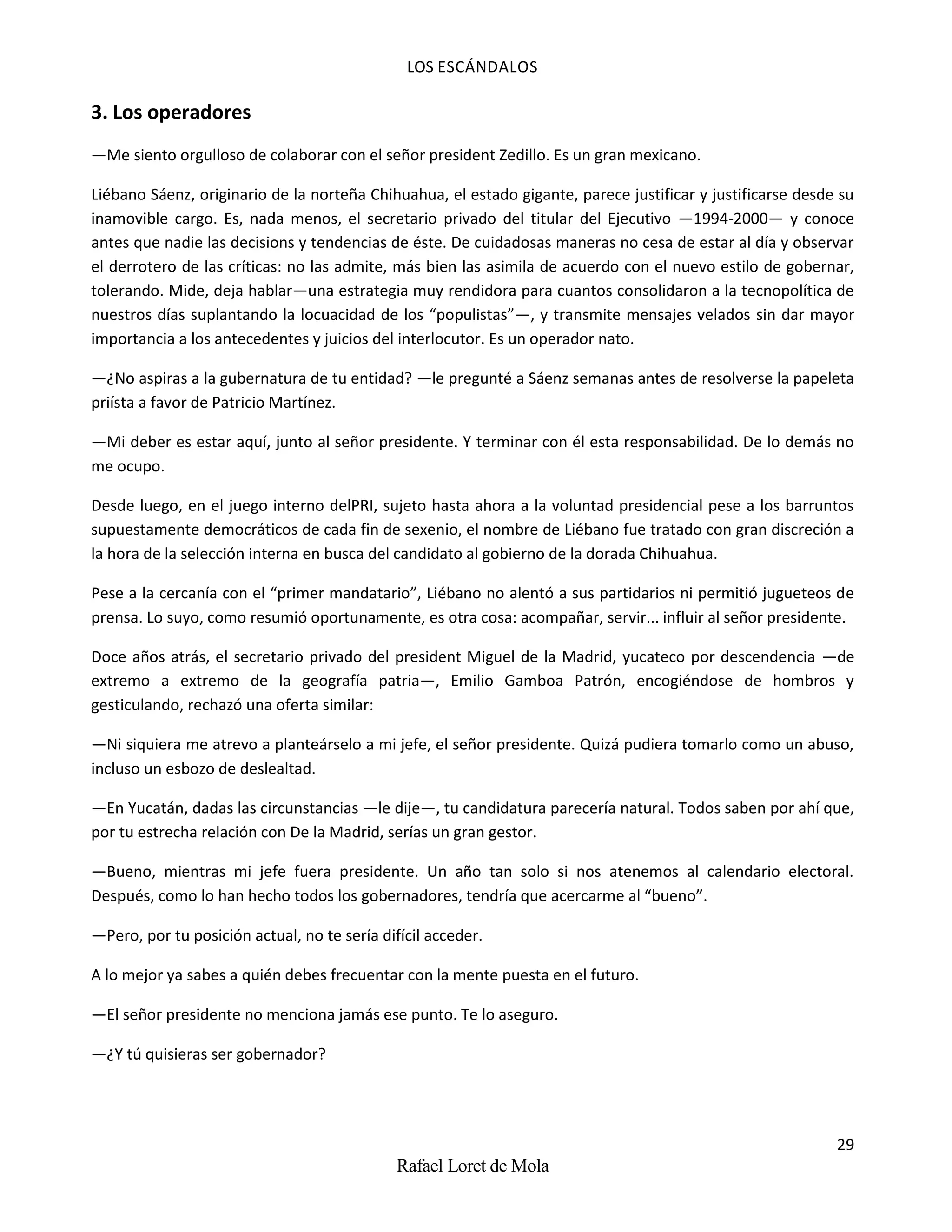 LOS ESCÁNDALOS
29
Rafael Loret de Mola
3. Los operadores
—Me siento orgulloso de colaborar con el señor president Zedillo. Es un gran mexicano.
Liébano Sáenz, originario de la norteña Chihuahua, el estado gigante, parece justificar y justificarse desde su
inamovible cargo. Es, nada menos, el secretario privado del titular del Ejecutivo —1994-2000— y conoce
antes que nadie las decisions y tendencias de éste. De cuidadosas maneras no cesa de estar al día y observar
el derrotero de las críticas: no las admite, más bien las asimila de acuerdo con el nuevo estilo de gobernar,
tolerando. Mide, deja hablar—una estrategia muy rendidora para cuantos consolidaron a la tecnopolítica de
nuestros días suplantando la locuacidad de los “populistas”—, y transmite mensajes velados sin dar mayor
importancia a los antecedentes y juicios del interlocutor. Es un operador nato.
—¿No aspiras a la gubernatura de tu entidad? —le pregunté a Sáenz semanas antes de resolverse la papeleta
priísta a favor de Patricio Martínez.
—Mi deber es estar aquí, junto al señor presidente. Y terminar con él esta responsabilidad. De lo demás no
me ocupo.
Desde luego, en el juego interno delPRI, sujeto hasta ahora a la voluntad presidencial pese a los barruntos
supuestamente democráticos de cada fin de sexenio, el nombre de Liébano fue tratado con gran discreción a
la hora de la selección interna en busca del candidato al gobierno de la dorada Chihuahua.
Pese a la cercanía con el “primer mandatario”, Liébano no alentó a sus partidarios ni permitió jugueteos de
prensa. Lo suyo, como resumió oportunamente, es otra cosa: acompañar, servir... influir al señor presidente.
Doce años atrás, el secretario privado del president Miguel de la Madrid, yucateco por descendencia —de
extremo a extremo de la geografía patria—, Emilio Gamboa Patrón, encogiéndose de hombros y
gesticulando, rechazó una oferta similar:
—Ni siquiera me atrevo a planteárselo a mi jefe, el señor presidente. Quizá pudiera tomarlo como un abuso,
incluso un esbozo de deslealtad.
—En Yucatán, dadas las circunstancias —le dije—, tu candidatura parecería natural. Todos saben por ahí que,
por tu estrecha relación con De la Madrid, serías un gran gestor.
—Bueno, mientras mi jefe fuera presidente. Un año tan solo si nos atenemos al calendario electoral.
Después, como lo han hecho todos los gobernadores, tendría que acercarme al “bueno”.
—Pero, por tu posición actual, no te sería difícil acceder.
A lo mejor ya sabes a quién debes frecuentar con la mente puesta en el futuro.
—El señor presidente no menciona jamás ese punto. Te lo aseguro.
—¿Y tú quisieras ser gobernador?
 