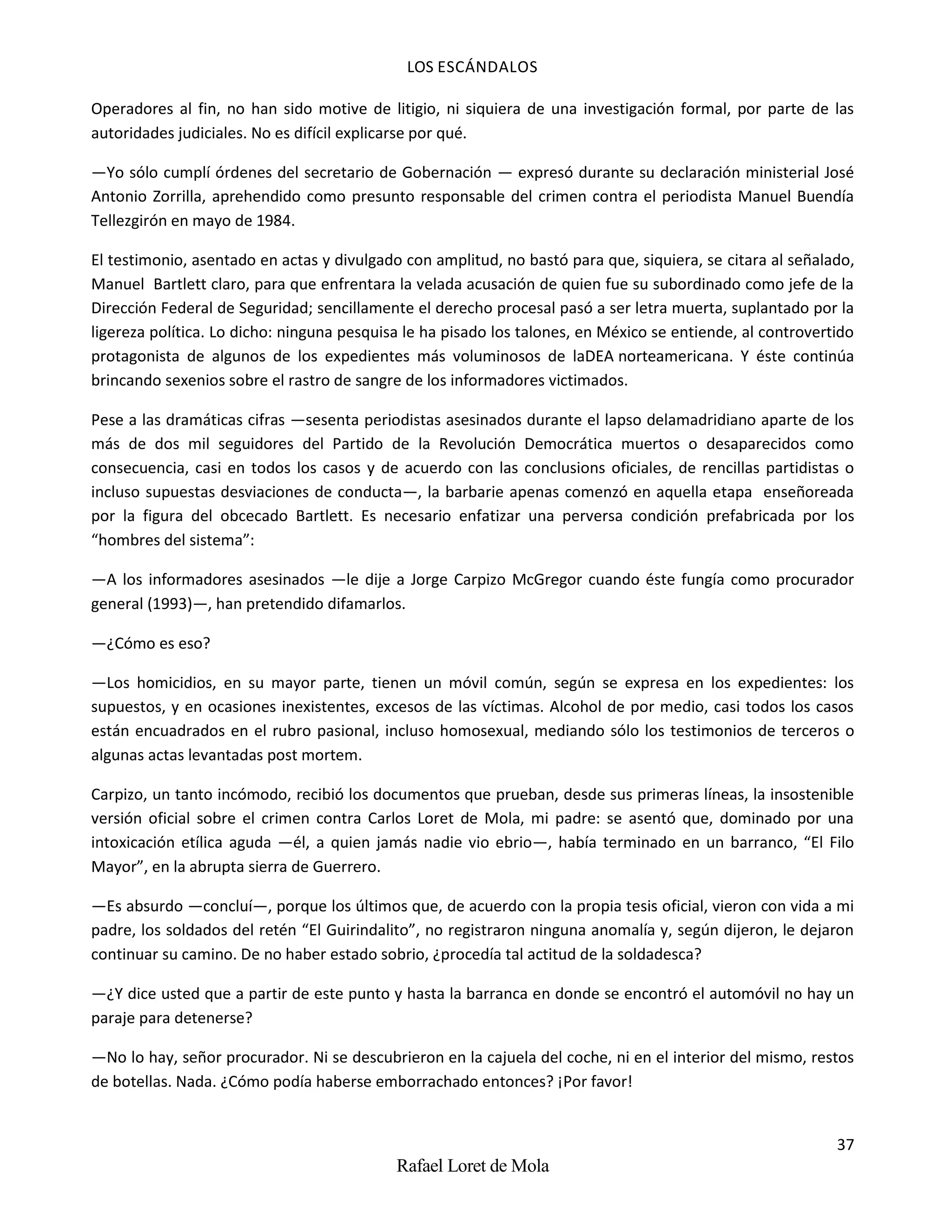 LOS ESCÁNDALOS
37
Rafael Loret de Mola
Operadores al fin, no han sido motive de litigio, ni siquiera de una investigación formal, por parte de las
autoridades judiciales. No es difícil explicarse por qué.
—Yo sólo cumplí órdenes del secretario de Gobernación — expresó durante su declaración ministerial José
Antonio Zorrilla, aprehendido como presunto responsable del crimen contra el periodista Manuel Buendía
Tellezgirón en mayo de 1984.
El testimonio, asentado en actas y divulgado con amplitud, no bastó para que, siquiera, se citara al señalado,
Manuel Bartlett claro, para que enfrentara la velada acusación de quien fue su subordinado como jefe de la
Dirección Federal de Seguridad; sencillamente el derecho procesal pasó a ser letra muerta, suplantado por la
ligereza política. Lo dicho: ninguna pesquisa le ha pisado los talones, en México se entiende, al controvertido
protagonista de algunos de los expedientes más voluminosos de laDEA norteamericana. Y éste continúa
brincando sexenios sobre el rastro de sangre de los informadores victimados.
Pese a las dramáticas cifras —sesenta periodistas asesinados durante el lapso delamadridiano aparte de los
más de dos mil seguidores del Partido de la Revolución Democrática muertos o desaparecidos como
consecuencia, casi en todos los casos y de acuerdo con las conclusions oficiales, de rencillas partidistas o
incluso supuestas desviaciones de conducta—, la barbarie apenas comenzó en aquella etapa enseñoreada
por la figura del obcecado Bartlett. Es necesario enfatizar una perversa condición prefabricada por los
“hombres del sistema”:
—A los informadores asesinados —le dije a Jorge Carpizo McGregor cuando éste fungía como procurador
general (1993)—, han pretendido difamarlos.
—¿Cómo es eso?
—Los homicidios, en su mayor parte, tienen un móvil común, según se expresa en los expedientes: los
supuestos, y en ocasiones inexistentes, excesos de las víctimas. Alcohol de por medio, casi todos los casos
están encuadrados en el rubro pasional, incluso homosexual, mediando sólo los testimonios de terceros o
algunas actas levantadas post mortem.
Carpizo, un tanto incómodo, recibió los documentos que prueban, desde sus primeras líneas, la insostenible
versión oficial sobre el crimen contra Carlos Loret de Mola, mi padre: se asentó que, dominado por una
intoxicación etílica aguda —él, a quien jamás nadie vio ebrio—, había terminado en un barranco, “El Filo
Mayor”, en la abrupta sierra de Guerrero.
—Es absurdo —concluí—, porque los últimos que, de acuerdo con la propia tesis oficial, vieron con vida a mi
padre, los soldados del retén “El Guirindalito”, no registraron ninguna anomalía y, según dijeron, le dejaron
continuar su camino. De no haber estado sobrio, ¿procedía tal actitud de la soldadesca?
—¿Y dice usted que a partir de este punto y hasta la barranca en donde se encontró el automóvil no hay un
paraje para detenerse?
—No lo hay, señor procurador. Ni se descubrieron en la cajuela del coche, ni en el interior del mismo, restos
de botellas. Nada. ¿Cómo podía haberse emborrachado entonces? ¡Por favor!
 