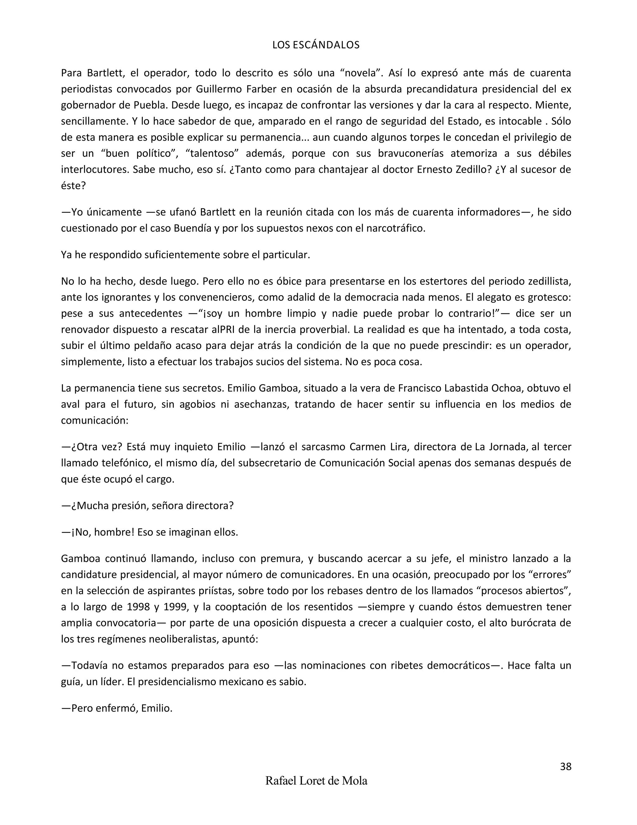 LOS ESCÁNDALOS
38
Rafael Loret de Mola
Para Bartlett, el operador, todo lo descrito es sólo una “novela”. Así lo expresó ante más de cuarenta
periodistas convocados por Guillermo Farber en ocasión de la absurda precandidatura presidencial del ex
gobernador de Puebla. Desde luego, es incapaz de confrontar las versiones y dar la cara al respecto. Miente,
sencillamente. Y lo hace sabedor de que, amparado en el rango de seguridad del Estado, es intocable . Sólo
de esta manera es posible explicar su permanencia... aun cuando algunos torpes le concedan el privilegio de
ser un “buen político”, “talentoso” además, porque con sus bravuconerías atemoriza a sus débiles
interlocutores. Sabe mucho, eso sí. ¿Tanto como para chantajear al doctor Ernesto Zedillo? ¿Y al sucesor de
éste?
—Yo únicamente —se ufanó Bartlett en la reunión citada con los más de cuarenta informadores—, he sido
cuestionado por el caso Buendía y por los supuestos nexos con el narcotráfico.
Ya he respondido suficientemente sobre el particular.
No lo ha hecho, desde luego. Pero ello no es óbice para presentarse en los estertores del periodo zedillista,
ante los ignorantes y los convenencieros, como adalid de la democracia nada menos. El alegato es grotesco:
pese a sus antecedentes —“¡soy un hombre limpio y nadie puede probar lo contrario!”— dice ser un
renovador dispuesto a rescatar alPRI de la inercia proverbial. La realidad es que ha intentado, a toda costa,
subir el último peldaño acaso para dejar atrás la condición de la que no puede prescindir: es un operador,
simplemente, listo a efectuar los trabajos sucios del sistema. No es poca cosa.
La permanencia tiene sus secretos. Emilio Gamboa, situado a la vera de Francisco Labastida Ochoa, obtuvo el
aval para el futuro, sin agobios ni asechanzas, tratando de hacer sentir su influencia en los medios de
comunicación:
—¿Otra vez? Está muy inquieto Emilio —lanzó el sarcasmo Carmen Lira, directora de La Jornada, al tercer
llamado telefónico, el mismo día, del subsecretario de Comunicación Social apenas dos semanas después de
que éste ocupó el cargo.
—¿Mucha presión, señora directora?
—¡No, hombre! Eso se imaginan ellos.
Gamboa continuó llamando, incluso con premura, y buscando acercar a su jefe, el ministro lanzado a la
candidature presidencial, al mayor número de comunicadores. En una ocasión, preocupado por los “errores”
en la selección de aspirantes priístas, sobre todo por los rebases dentro de los llamados “procesos abiertos”,
a lo largo de 1998 y 1999, y la cooptación de los resentidos —siempre y cuando éstos demuestren tener
amplia convocatoria— por parte de una oposición dispuesta a crecer a cualquier costo, el alto burócrata de
los tres regímenes neoliberalistas, apuntó:
—Todavía no estamos preparados para eso —las nominaciones con ribetes democráticos—. Hace falta un
guía, un líder. El presidencialismo mexicano es sabio.
—Pero enfermó, Emilio.
 