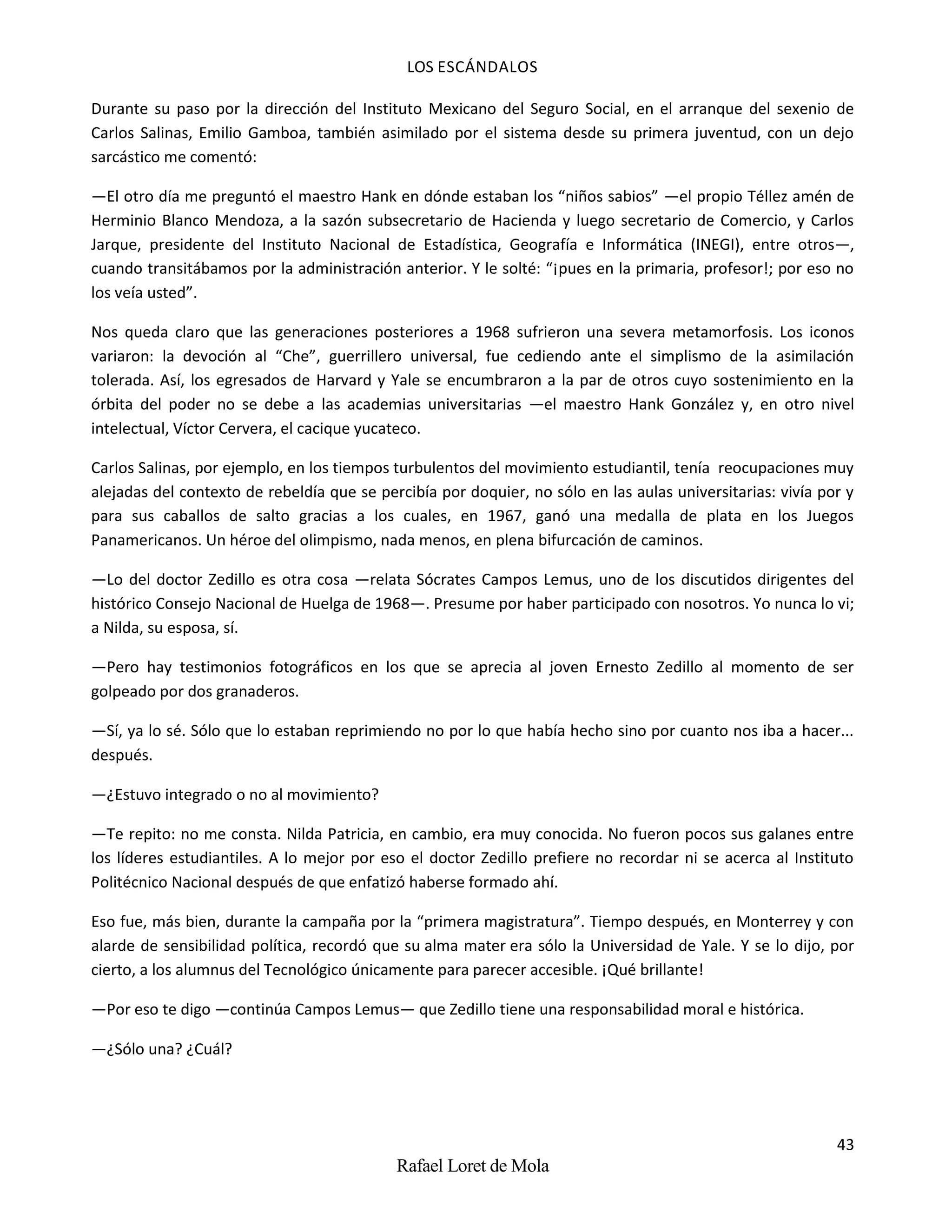 LOS ESCÁNDALOS
43
Rafael Loret de Mola
Durante su paso por la dirección del Instituto Mexicano del Seguro Social, en el arranque del sexenio de
Carlos Salinas, Emilio Gamboa, también asimilado por el sistema desde su primera juventud, con un dejo
sarcástico me comentó:
—El otro día me preguntó el maestro Hank en dónde estaban los “niños sabios” —el propio Téllez amén de
Herminio Blanco Mendoza, a la sazón subsecretario de Hacienda y luego secretario de Comercio, y Carlos
Jarque, presidente del Instituto Nacional de Estadística, Geografía e Informática (INEGI), entre otros—,
cuando transitábamos por la administración anterior. Y le solté: “¡pues en la primaria, profesor!; por eso no
los veía usted”.
Nos queda claro que las generaciones posteriores a 1968 sufrieron una severa metamorfosis. Los iconos
variaron: la devoción al “Che”, guerrillero universal, fue cediendo ante el simplismo de la asimilación
tolerada. Así, los egresados de Harvard y Yale se encumbraron a la par de otros cuyo sostenimiento en la
órbita del poder no se debe a las academias universitarias —el maestro Hank González y, en otro nivel
intelectual, Víctor Cervera, el cacique yucateco.
Carlos Salinas, por ejemplo, en los tiempos turbulentos del movimiento estudiantil, tenía reocupaciones muy
alejadas del contexto de rebeldía que se percibía por doquier, no sólo en las aulas universitarias: vivía por y
para sus caballos de salto gracias a los cuales, en 1967, ganó una medalla de plata en los Juegos
Panamericanos. Un héroe del olimpismo, nada menos, en plena bifurcación de caminos.
—Lo del doctor Zedillo es otra cosa —relata Sócrates Campos Lemus, uno de los discutidos dirigentes del
histórico Consejo Nacional de Huelga de 1968—. Presume por haber participado con nosotros. Yo nunca lo vi;
a Nilda, su esposa, sí.
—Pero hay testimonios fotográficos en los que se aprecia al joven Ernesto Zedillo al momento de ser
golpeado por dos granaderos.
—Sí, ya lo sé. Sólo que lo estaban reprimiendo no por lo que había hecho sino por cuanto nos iba a hacer...
después.
—¿Estuvo integrado o no al movimiento?
—Te repito: no me consta. Nilda Patricia, en cambio, era muy conocida. No fueron pocos sus galanes entre
los líderes estudiantiles. A lo mejor por eso el doctor Zedillo prefiere no recordar ni se acerca al Instituto
Politécnico Nacional después de que enfatizó haberse formado ahí.
Eso fue, más bien, durante la campaña por la “primera magistratura”. Tiempo después, en Monterrey y con
alarde de sensibilidad política, recordó que su alma mater era sólo la Universidad de Yale. Y se lo dijo, por
cierto, a los alumnus del Tecnológico únicamente para parecer accesible. ¡Qué brillante!
—Por eso te digo —continúa Campos Lemus— que Zedillo tiene una responsabilidad moral e histórica.
—¿Sólo una? ¿Cuál?
 