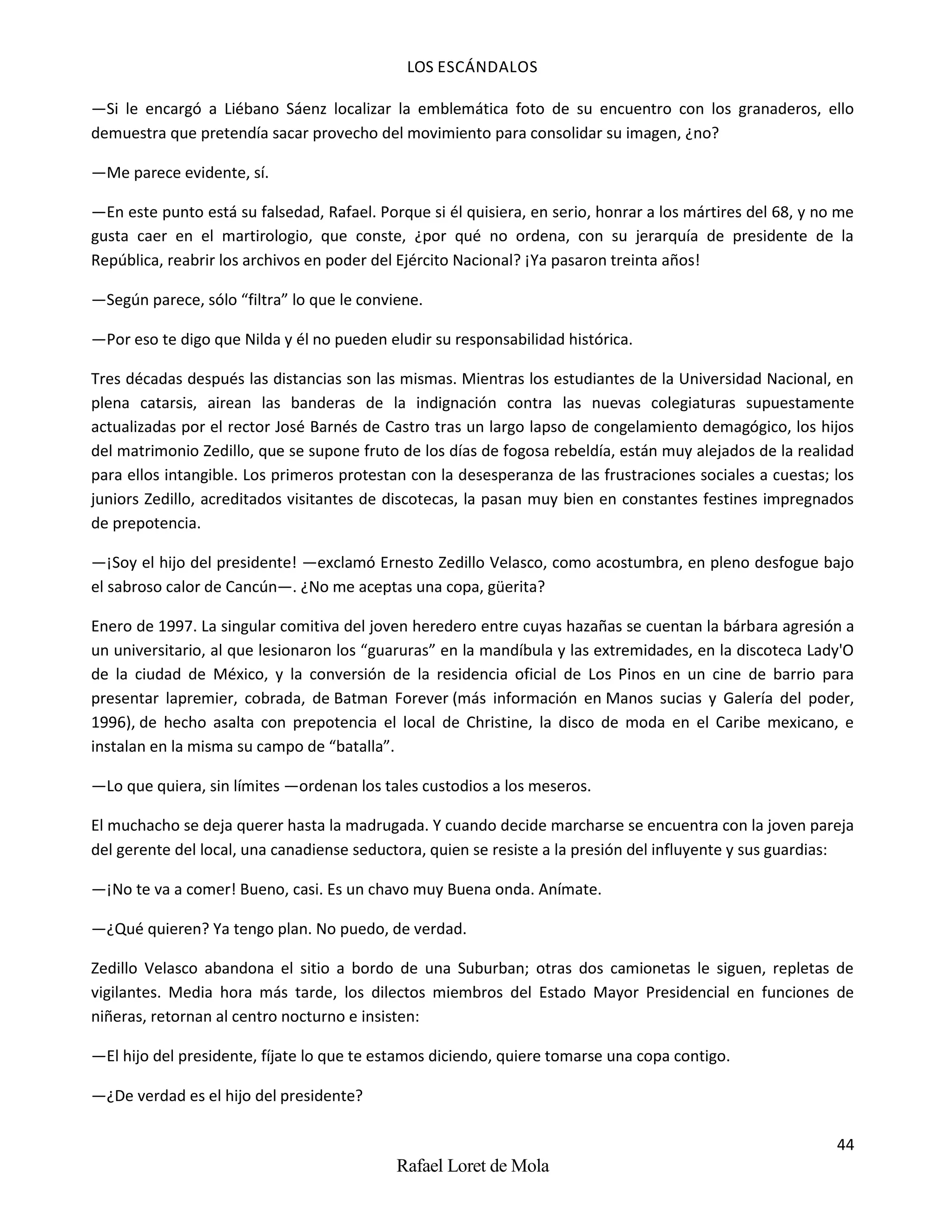 LOS ESCÁNDALOS
44
Rafael Loret de Mola
—Si le encargó a Liébano Sáenz localizar la emblemática foto de su encuentro con los granaderos, ello
demuestra que pretendía sacar provecho del movimiento para consolidar su imagen, ¿no?
—Me parece evidente, sí.
—En este punto está su falsedad, Rafael. Porque si él quisiera, en serio, honrar a los mártires del 68, y no me
gusta caer en el martirologio, que conste, ¿por qué no ordena, con su jerarquía de presidente de la
República, reabrir los archivos en poder del Ejército Nacional? ¡Ya pasaron treinta años!
—Según parece, sólo “filtra” lo que le conviene.
—Por eso te digo que Nilda y él no pueden eludir su responsabilidad histórica.
Tres décadas después las distancias son las mismas. Mientras los estudiantes de la Universidad Nacional, en
plena catarsis, airean las banderas de la indignación contra las nuevas colegiaturas supuestamente
actualizadas por el rector José Barnés de Castro tras un largo lapso de congelamiento demagógico, los hijos
del matrimonio Zedillo, que se supone fruto de los días de fogosa rebeldía, están muy alejados de la realidad
para ellos intangible. Los primeros protestan con la desesperanza de las frustraciones sociales a cuestas; los
juniors Zedillo, acreditados visitantes de discotecas, la pasan muy bien en constantes festines impregnados
de prepotencia.
—¡Soy el hijo del presidente! —exclamó Ernesto Zedillo Velasco, como acostumbra, en pleno desfogue bajo
el sabroso calor de Cancún—. ¿No me aceptas una copa, güerita?
Enero de 1997. La singular comitiva del joven heredero entre cuyas hazañas se cuentan la bárbara agresión a
un universitario, al que lesionaron los “guaruras” en la mandíbula y las extremidades, en la discoteca Lady'O
de la ciudad de México, y la conversión de la residencia oficial de Los Pinos en un cine de barrio para
presentar lapremier, cobrada, de Batman Forever (más información en Manos sucias y Galería del poder,
1996), de hecho asalta con prepotencia el local de Christine, la disco de moda en el Caribe mexicano, e
instalan en la misma su campo de “batalla”.
—Lo que quiera, sin límites —ordenan los tales custodios a los meseros.
El muchacho se deja querer hasta la madrugada. Y cuando decide marcharse se encuentra con la joven pareja
del gerente del local, una canadiense seductora, quien se resiste a la presión del influyente y sus guardias:
—¡No te va a comer! Bueno, casi. Es un chavo muy Buena onda. Anímate.
—¿Qué quieren? Ya tengo plan. No puedo, de verdad.
Zedillo Velasco abandona el sitio a bordo de una Suburban; otras dos camionetas le siguen, repletas de
vigilantes. Media hora más tarde, los dilectos miembros del Estado Mayor Presidencial en funciones de
niñeras, retornan al centro nocturno e insisten:
—El hijo del presidente, fíjate lo que te estamos diciendo, quiere tomarse una copa contigo.
—¿De verdad es el hijo del presidente?
 