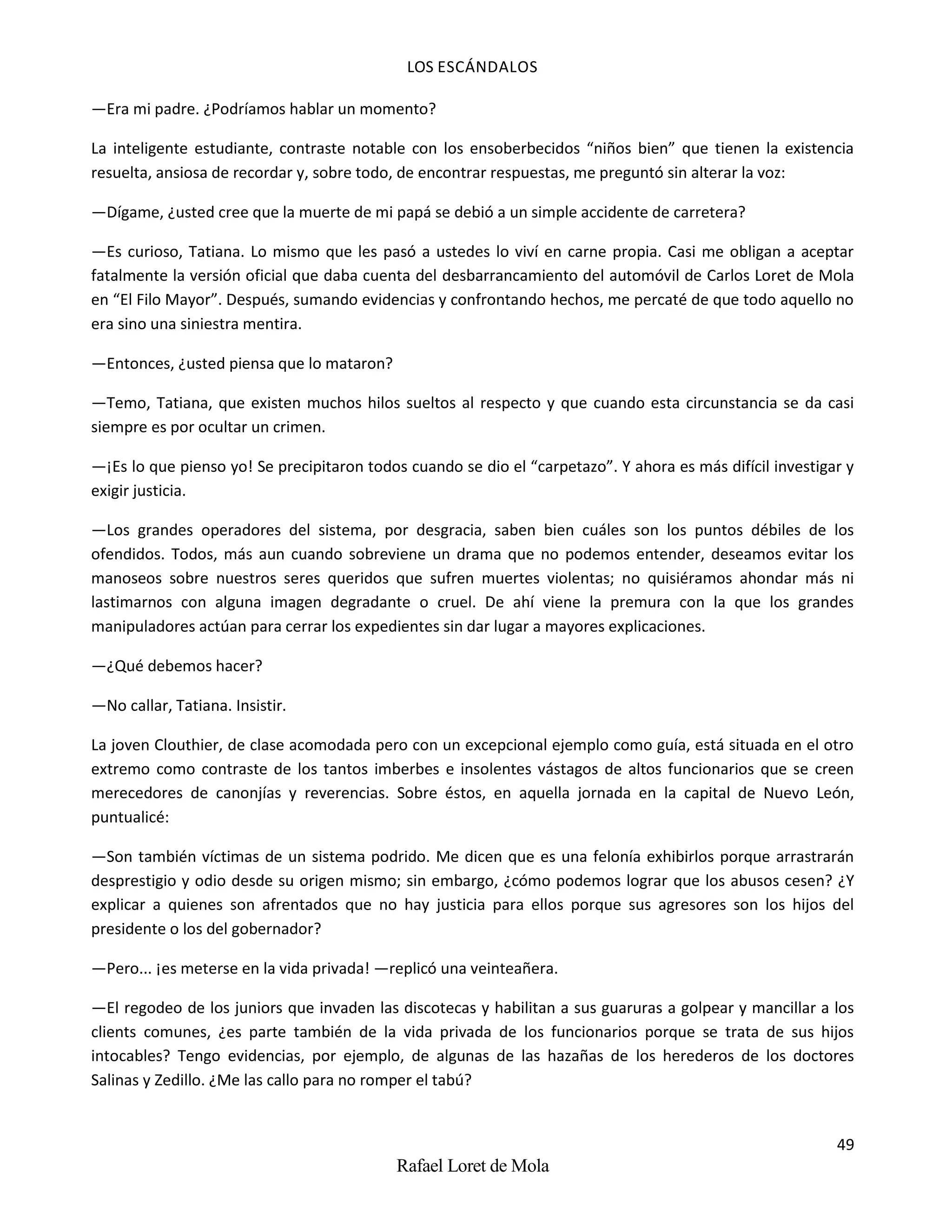 LOS ESCÁNDALOS
49
Rafael Loret de Mola
—Era mi padre. ¿Podríamos hablar un momento?
La inteligente estudiante, contraste notable con los ensoberbecidos “niños bien” que tienen la existencia
resuelta, ansiosa de recordar y, sobre todo, de encontrar respuestas, me preguntó sin alterar la voz:
—Dígame, ¿usted cree que la muerte de mi papá se debió a un simple accidente de carretera?
—Es curioso, Tatiana. Lo mismo que les pasó a ustedes lo viví en carne propia. Casi me obligan a aceptar
fatalmente la versión oficial que daba cuenta del desbarrancamiento del automóvil de Carlos Loret de Mola
en “El Filo Mayor”. Después, sumando evidencias y confrontando hechos, me percaté de que todo aquello no
era sino una siniestra mentira.
—Entonces, ¿usted piensa que lo mataron?
—Temo, Tatiana, que existen muchos hilos sueltos al respecto y que cuando esta circunstancia se da casi
siempre es por ocultar un crimen.
—¡Es lo que pienso yo! Se precipitaron todos cuando se dio el “carpetazo”. Y ahora es más difícil investigar y
exigir justicia.
—Los grandes operadores del sistema, por desgracia, saben bien cuáles son los puntos débiles de los
ofendidos. Todos, más aun cuando sobreviene un drama que no podemos entender, deseamos evitar los
manoseos sobre nuestros seres queridos que sufren muertes violentas; no quisiéramos ahondar más ni
lastimarnos con alguna imagen degradante o cruel. De ahí viene la premura con la que los grandes
manipuladores actúan para cerrar los expedientes sin dar lugar a mayores explicaciones.
—¿Qué debemos hacer?
—No callar, Tatiana. Insistir.
La joven Clouthier, de clase acomodada pero con un excepcional ejemplo como guía, está situada en el otro
extremo como contraste de los tantos imberbes e insolentes vástagos de altos funcionarios que se creen
merecedores de canonjías y reverencias. Sobre éstos, en aquella jornada en la capital de Nuevo León,
puntualicé:
—Son también víctimas de un sistema podrido. Me dicen que es una felonía exhibirlos porque arrastrarán
desprestigio y odio desde su origen mismo; sin embargo, ¿cómo podemos lograr que los abusos cesen? ¿Y
explicar a quienes son afrentados que no hay justicia para ellos porque sus agresores son los hijos del
presidente o los del gobernador?
—Pero... ¡es meterse en la vida privada! —replicó una veinteañera.
—El regodeo de los juniors que invaden las discotecas y habilitan a sus guaruras a golpear y mancillar a los
clients comunes, ¿es parte también de la vida privada de los funcionarios porque se trata de sus hijos
intocables? Tengo evidencias, por ejemplo, de algunas de las hazañas de los herederos de los doctores
Salinas y Zedillo. ¿Me las callo para no romper el tabú?
 