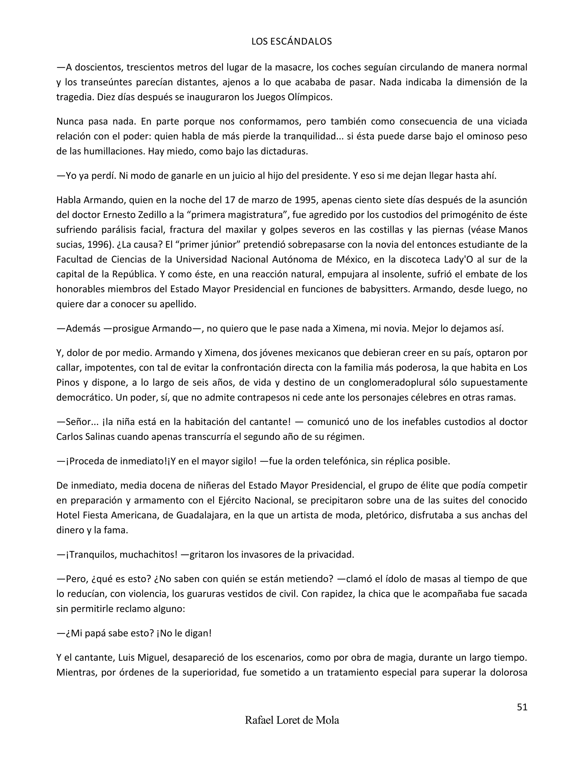 LOS ESCÁNDALOS
51
Rafael Loret de Mola
—A doscientos, trescientos metros del lugar de la masacre, los coches seguían circulando de manera normal
y los transeúntes parecían distantes, ajenos a lo que acababa de pasar. Nada indicaba la dimensión de la
tragedia. Diez días después se inauguraron los Juegos Olímpicos.
Nunca pasa nada. En parte porque nos conformamos, pero también como consecuencia de una viciada
relación con el poder: quien habla de más pierde la tranquilidad... si ésta puede darse bajo el ominoso peso
de las humillaciones. Hay miedo, como bajo las dictaduras.
—Yo ya perdí. Ni modo de ganarle en un juicio al hijo del presidente. Y eso si me dejan llegar hasta ahí.
Habla Armando, quien en la noche del 17 de marzo de 1995, apenas ciento siete días después de la asunción
del doctor Ernesto Zedillo a la “primera magistratura”, fue agredido por los custodios del primogénito de éste
sufriendo parálisis facial, fractura del maxilar y golpes severos en las costillas y las piernas (véase Manos
sucias, 1996). ¿La causa? El “primer júnior” pretendió sobrepasarse con la novia del entonces estudiante de la
Facultad de Ciencias de la Universidad Nacional Autónoma de México, en la discoteca Lady'O al sur de la
capital de la República. Y como éste, en una reacción natural, empujara al insolente, sufrió el embate de los
honorables miembros del Estado Mayor Presidencial en funciones de babysitters. Armando, desde luego, no
quiere dar a conocer su apellido.
—Además —prosigue Armando—, no quiero que le pase nada a Ximena, mi novia. Mejor lo dejamos así.
Y, dolor de por medio. Armando y Ximena, dos jóvenes mexicanos que debieran creer en su país, optaron por
callar, impotentes, con tal de evitar la confrontación directa con la familia más poderosa, la que habita en Los
Pinos y dispone, a lo largo de seis años, de vida y destino de un conglomeradoplural sólo supuestamente
democrático. Un poder, sí, que no admite contrapesos ni cede ante los personajes célebres en otras ramas.
—Señor... ¡la niña está en la habitación del cantante! — comunicó uno de los inefables custodios al doctor
Carlos Salinas cuando apenas transcurría el segundo año de su régimen.
—¡Proceda de inmediato!¡Y en el mayor sigilo! —fue la orden telefónica, sin réplica posible.
De inmediato, media docena de niñeras del Estado Mayor Presidencial, el grupo de élite que podía competir
en preparación y armamento con el Ejército Nacional, se precipitaron sobre una de las suites del conocido
Hotel Fiesta Americana, de Guadalajara, en la que un artista de moda, pletórico, disfrutaba a sus anchas del
dinero y la fama.
—¡Tranquilos, muchachitos! —gritaron los invasores de la privacidad.
—Pero, ¿qué es esto? ¿No saben con quién se están metiendo? —clamó el ídolo de masas al tiempo de que
lo reducían, con violencia, los guaruras vestidos de civil. Con rapidez, la chica que le acompañaba fue sacada
sin permitirle reclamo alguno:
—¿Mi papá sabe esto? ¡No le digan!
Y el cantante, Luis Miguel, desapareció de los escenarios, como por obra de magia, durante un largo tiempo.
Mientras, por órdenes de la superioridad, fue sometido a un tratamiento especial para superar la dolorosa
 