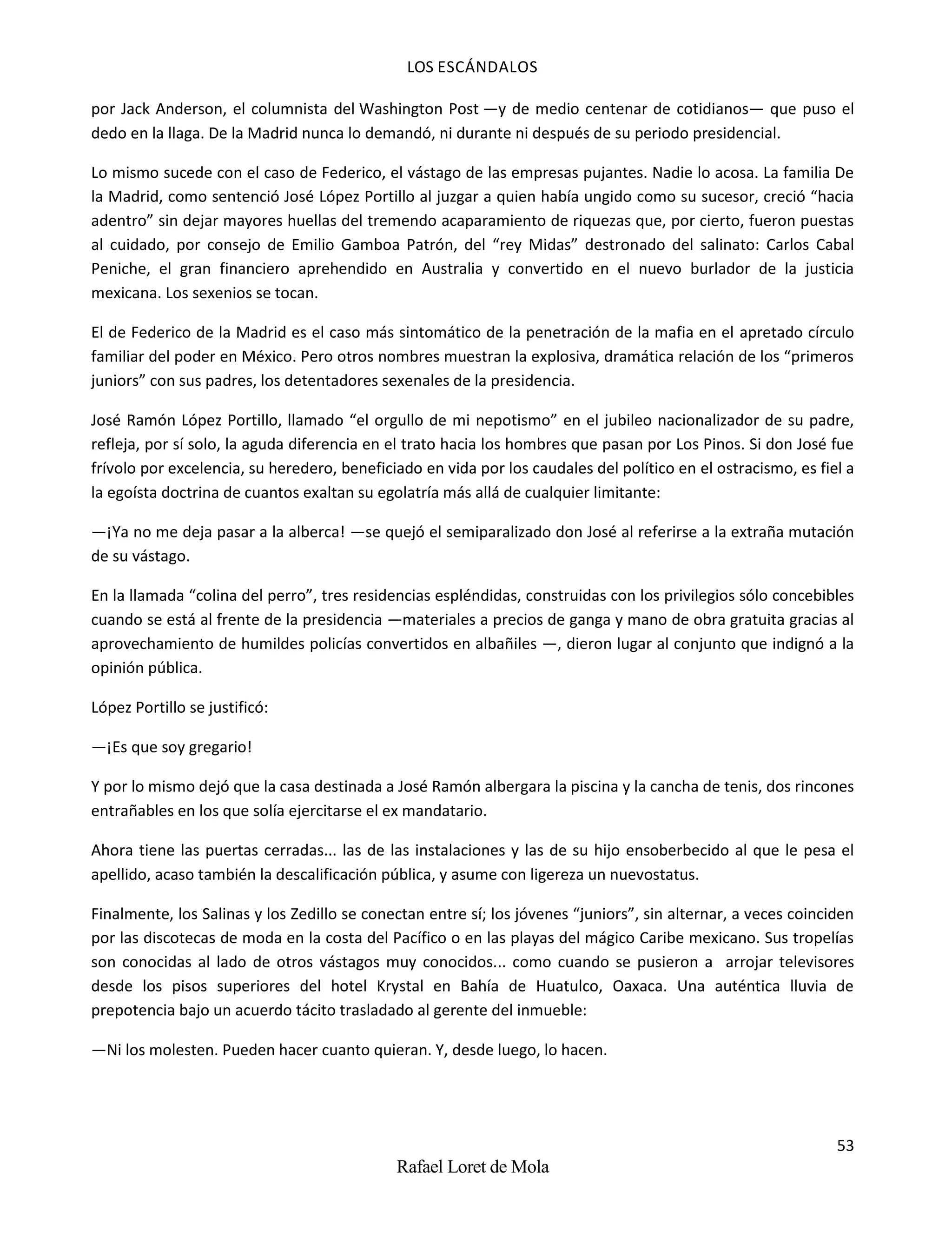 LOS ESCÁNDALOS
53
Rafael Loret de Mola
por Jack Anderson, el columnista del Washington Post —y de medio centenar de cotidianos— que puso el
dedo en la llaga. De la Madrid nunca lo demandó, ni durante ni después de su periodo presidencial.
Lo mismo sucede con el caso de Federico, el vástago de las empresas pujantes. Nadie lo acosa. La familia De
la Madrid, como sentenció José López Portillo al juzgar a quien había ungido como su sucesor, creció “hacia
adentro” sin dejar mayores huellas del tremendo acaparamiento de riquezas que, por cierto, fueron puestas
al cuidado, por consejo de Emilio Gamboa Patrón, del “rey Midas” destronado del salinato: Carlos Cabal
Peniche, el gran financiero aprehendido en Australia y convertido en el nuevo burlador de la justicia
mexicana. Los sexenios se tocan.
El de Federico de la Madrid es el caso más sintomático de la penetración de la mafia en el apretado círculo
familiar del poder en México. Pero otros nombres muestran la explosiva, dramática relación de los “primeros
juniors” con sus padres, los detentadores sexenales de la presidencia.
José Ramón López Portillo, llamado “el orgullo de mi nepotismo” en el jubileo nacionalizador de su padre,
refleja, por sí solo, la aguda diferencia en el trato hacia los hombres que pasan por Los Pinos. Si don José fue
frívolo por excelencia, su heredero, beneficiado en vida por los caudales del político en el ostracismo, es fiel a
la egoísta doctrina de cuantos exaltan su egolatría más allá de cualquier limitante:
—¡Ya no me deja pasar a la alberca! —se quejó el semiparalizado don José al referirse a la extraña mutación
de su vástago.
En la llamada “colina del perro”, tres residencias espléndidas, construidas con los privilegios sólo concebibles
cuando se está al frente de la presidencia —materiales a precios de ganga y mano de obra gratuita gracias al
aprovechamiento de humildes policías convertidos en albañiles —, dieron lugar al conjunto que indignó a la
opinión pública.
López Portillo se justificó:
—¡Es que soy gregario!
Y por lo mismo dejó que la casa destinada a José Ramón albergara la piscina y la cancha de tenis, dos rincones
entrañables en los que solía ejercitarse el ex mandatario.
Ahora tiene las puertas cerradas... las de las instalaciones y las de su hijo ensoberbecido al que le pesa el
apellido, acaso también la descalificación pública, y asume con ligereza un nuevostatus.
Finalmente, los Salinas y los Zedillo se conectan entre sí; los jóvenes “juniors”, sin alternar, a veces coinciden
por las discotecas de moda en la costa del Pacífico o en las playas del mágico Caribe mexicano. Sus tropelías
son conocidas al lado de otros vástagos muy conocidos... como cuando se pusieron a arrojar televisores
desde los pisos superiores del hotel Krystal en Bahía de Huatulco, Oaxaca. Una auténtica lluvia de
prepotencia bajo un acuerdo tácito trasladado al gerente del inmueble:
—Ni los molesten. Pueden hacer cuanto quieran. Y, desde luego, lo hacen.
 
