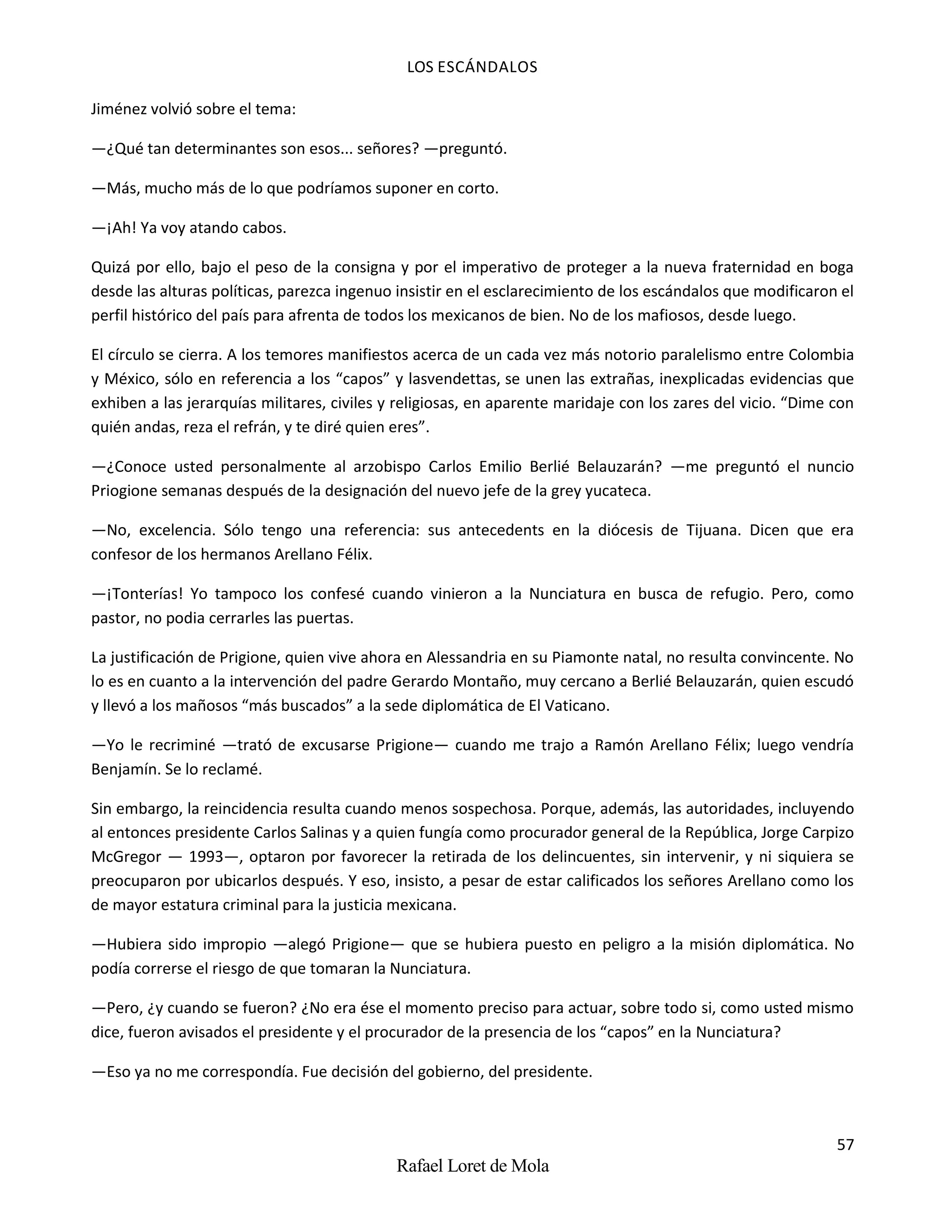 LOS ESCÁNDALOS
57
Rafael Loret de Mola
Jiménez volvió sobre el tema:
—¿Qué tan determinantes son esos... señores? —preguntó.
—Más, mucho más de lo que podríamos suponer en corto.
—¡Ah! Ya voy atando cabos.
Quizá por ello, bajo el peso de la consigna y por el imperativo de proteger a la nueva fraternidad en boga
desde las alturas políticas, parezca ingenuo insistir en el esclarecimiento de los escándalos que modificaron el
perfil histórico del país para afrenta de todos los mexicanos de bien. No de los mafiosos, desde luego.
El círculo se cierra. A los temores manifiestos acerca de un cada vez más notorio paralelismo entre Colombia
y México, sólo en referencia a los “capos” y lasvendettas, se unen las extrañas, inexplicadas evidencias que
exhiben a las jerarquías militares, civiles y religiosas, en aparente maridaje con los zares del vicio. “Dime con
quién andas, reza el refrán, y te diré quien eres”.
—¿Conoce usted personalmente al arzobispo Carlos Emilio Berlié Belauzarán? —me preguntó el nuncio
Priogione semanas después de la designación del nuevo jefe de la grey yucateca.
—No, excelencia. Sólo tengo una referencia: sus antecedents en la diócesis de Tijuana. Dicen que era
confesor de los hermanos Arellano Félix.
—¡Tonterías! Yo tampoco los confesé cuando vinieron a la Nunciatura en busca de refugio. Pero, como
pastor, no podia cerrarles las puertas.
La justificación de Prigione, quien vive ahora en Alessandria en su Piamonte natal, no resulta convincente. No
lo es en cuanto a la intervención del padre Gerardo Montaño, muy cercano a Berlié Belauzarán, quien escudó
y llevó a los mañosos “más buscados” a la sede diplomática de El Vaticano.
—Yo le recriminé —trató de excusarse Prigione— cuando me trajo a Ramón Arellano Félix; luego vendría
Benjamín. Se lo reclamé.
Sin embargo, la reincidencia resulta cuando menos sospechosa. Porque, además, las autoridades, incluyendo
al entonces presidente Carlos Salinas y a quien fungía como procurador general de la República, Jorge Carpizo
McGregor — 1993—, optaron por favorecer la retirada de los delincuentes, sin intervenir, y ni siquiera se
preocuparon por ubicarlos después. Y eso, insisto, a pesar de estar calificados los señores Arellano como los
de mayor estatura criminal para la justicia mexicana.
—Hubiera sido impropio —alegó Prigione— que se hubiera puesto en peligro a la misión diplomática. No
podía correrse el riesgo de que tomaran la Nunciatura.
—Pero, ¿y cuando se fueron? ¿No era ése el momento preciso para actuar, sobre todo si, como usted mismo
dice, fueron avisados el presidente y el procurador de la presencia de los “capos” en la Nunciatura?
—Eso ya no me correspondía. Fue decisión del gobierno, del presidente.
 