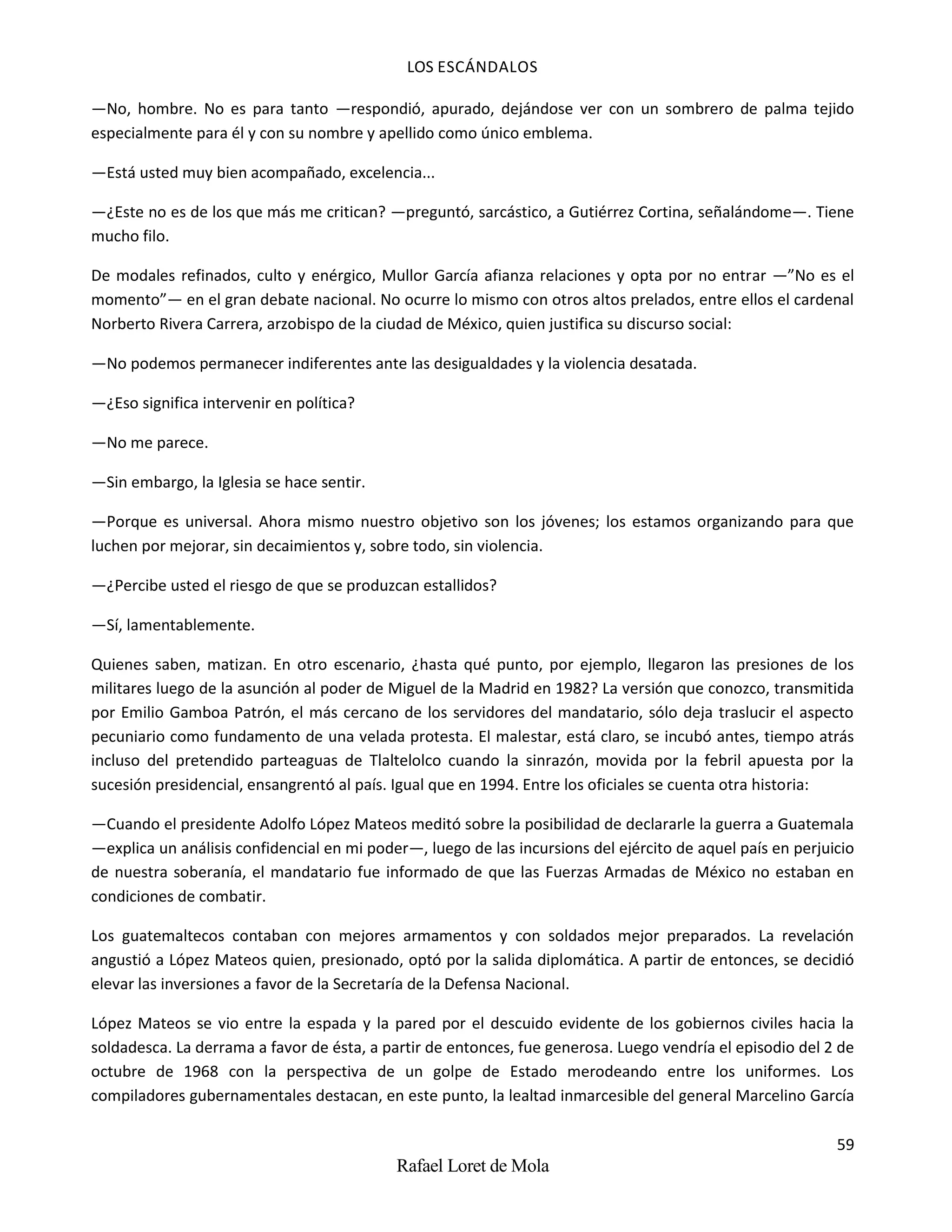 LOS ESCÁNDALOS
59
Rafael Loret de Mola
—No, hombre. No es para tanto —respondió, apurado, dejándose ver con un sombrero de palma tejido
especialmente para él y con su nombre y apellido como único emblema.
—Está usted muy bien acompañado, excelencia...
—¿Este no es de los que más me critican? —preguntó, sarcástico, a Gutiérrez Cortina, señalándome—. Tiene
mucho filo.
De modales refinados, culto y enérgico, Mullor García afianza relaciones y opta por no entrar —”No es el
momento”— en el gran debate nacional. No ocurre lo mismo con otros altos prelados, entre ellos el cardenal
Norberto Rivera Carrera, arzobispo de la ciudad de México, quien justifica su discurso social:
—No podemos permanecer indiferentes ante las desigualdades y la violencia desatada.
—¿Eso significa intervenir en política?
—No me parece.
—Sin embargo, la Iglesia se hace sentir.
—Porque es universal. Ahora mismo nuestro objetivo son los jóvenes; los estamos organizando para que
luchen por mejorar, sin decaimientos y, sobre todo, sin violencia.
—¿Percibe usted el riesgo de que se produzcan estallidos?
—Sí, lamentablemente.
Quienes saben, matizan. En otro escenario, ¿hasta qué punto, por ejemplo, llegaron las presiones de los
militares luego de la asunción al poder de Miguel de la Madrid en 1982? La versión que conozco, transmitida
por Emilio Gamboa Patrón, el más cercano de los servidores del mandatario, sólo deja traslucir el aspecto
pecuniario como fundamento de una velada protesta. El malestar, está claro, se incubó antes, tiempo atrás
incluso del pretendido parteaguas de Tlaltelolco cuando la sinrazón, movida por la febril apuesta por la
sucesión presidencial, ensangrentó al país. Igual que en 1994. Entre los oficiales se cuenta otra historia:
—Cuando el presidente Adolfo López Mateos meditó sobre la posibilidad de declararle la guerra a Guatemala
—explica un análisis confidencial en mi poder—, luego de las incursions del ejército de aquel país en perjuicio
de nuestra soberanía, el mandatario fue informado de que las Fuerzas Armadas de México no estaban en
condiciones de combatir.
Los guatemaltecos contaban con mejores armamentos y con soldados mejor preparados. La revelación
angustió a López Mateos quien, presionado, optó por la salida diplomática. A partir de entonces, se decidió
elevar las inversiones a favor de la Secretaría de la Defensa Nacional.
López Mateos se vio entre la espada y la pared por el descuido evidente de los gobiernos civiles hacia la
soldadesca. La derrama a favor de ésta, a partir de entonces, fue generosa. Luego vendría el episodio del 2 de
octubre de 1968 con la perspectiva de un golpe de Estado merodeando entre los uniformes. Los
compiladores gubernamentales destacan, en este punto, la lealtad inmarcesible del general Marcelino García
 