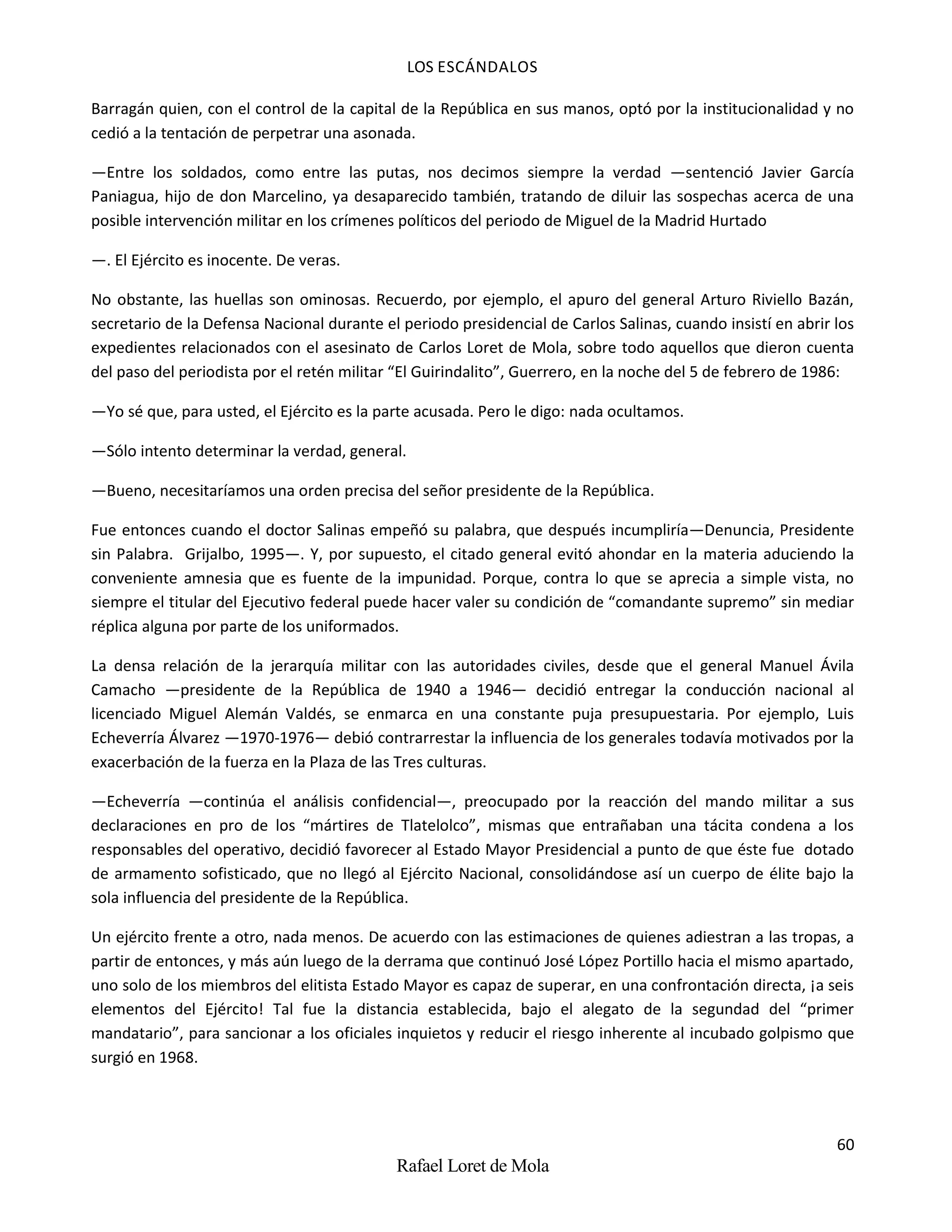 LOS ESCÁNDALOS
60
Rafael Loret de Mola
Barragán quien, con el control de la capital de la República en sus manos, optó por la institucionalidad y no
cedió a la tentación de perpetrar una asonada.
—Entre los soldados, como entre las putas, nos decimos siempre la verdad —sentenció Javier García
Paniagua, hijo de don Marcelino, ya desaparecido también, tratando de diluir las sospechas acerca de una
posible intervención militar en los crímenes políticos del periodo de Miguel de la Madrid Hurtado
—. El Ejército es inocente. De veras.
No obstante, las huellas son ominosas. Recuerdo, por ejemplo, el apuro del general Arturo Riviello Bazán,
secretario de la Defensa Nacional durante el periodo presidencial de Carlos Salinas, cuando insistí en abrir los
expedientes relacionados con el asesinato de Carlos Loret de Mola, sobre todo aquellos que dieron cuenta
del paso del periodista por el retén militar “El Guirindalito”, Guerrero, en la noche del 5 de febrero de 1986:
—Yo sé que, para usted, el Ejército es la parte acusada. Pero le digo: nada ocultamos.
—Sólo intento determinar la verdad, general.
—Bueno, necesitaríamos una orden precisa del señor presidente de la República.
Fue entonces cuando el doctor Salinas empeñó su palabra, que después incumpliría—Denuncia, Presidente
sin Palabra. Grijalbo, 1995—. Y, por supuesto, el citado general evitó ahondar en la materia aduciendo la
conveniente amnesia que es fuente de la impunidad. Porque, contra lo que se aprecia a simple vista, no
siempre el titular del Ejecutivo federal puede hacer valer su condición de “comandante supremo” sin mediar
réplica alguna por parte de los uniformados.
La densa relación de la jerarquía militar con las autoridades civiles, desde que el general Manuel Ávila
Camacho —presidente de la República de 1940 a 1946— decidió entregar la conducción nacional al
licenciado Miguel Alemán Valdés, se enmarca en una constante puja presupuestaria. Por ejemplo, Luis
Echeverría Álvarez —1970-1976— debió contrarrestar la influencia de los generales todavía motivados por la
exacerbación de la fuerza en la Plaza de las Tres culturas.
—Echeverría —continúa el análisis confidencial—, preocupado por la reacción del mando militar a sus
declaraciones en pro de los “mártires de Tlatelolco”, mismas que entrañaban una tácita condena a los
responsables del operativo, decidió favorecer al Estado Mayor Presidencial a punto de que éste fue dotado
de armamento sofisticado, que no llegó al Ejército Nacional, consolidándose así un cuerpo de élite bajo la
sola influencia del presidente de la República.
Un ejército frente a otro, nada menos. De acuerdo con las estimaciones de quienes adiestran a las tropas, a
partir de entonces, y más aún luego de la derrama que continuó José López Portillo hacia el mismo apartado,
uno solo de los miembros del elitista Estado Mayor es capaz de superar, en una confrontación directa, ¡a seis
elementos del Ejército! Tal fue la distancia establecida, bajo el alegato de la segundad del “primer
mandatario”, para sancionar a los oficiales inquietos y reducir el riesgo inherente al incubado golpismo que
surgió en 1968.
 