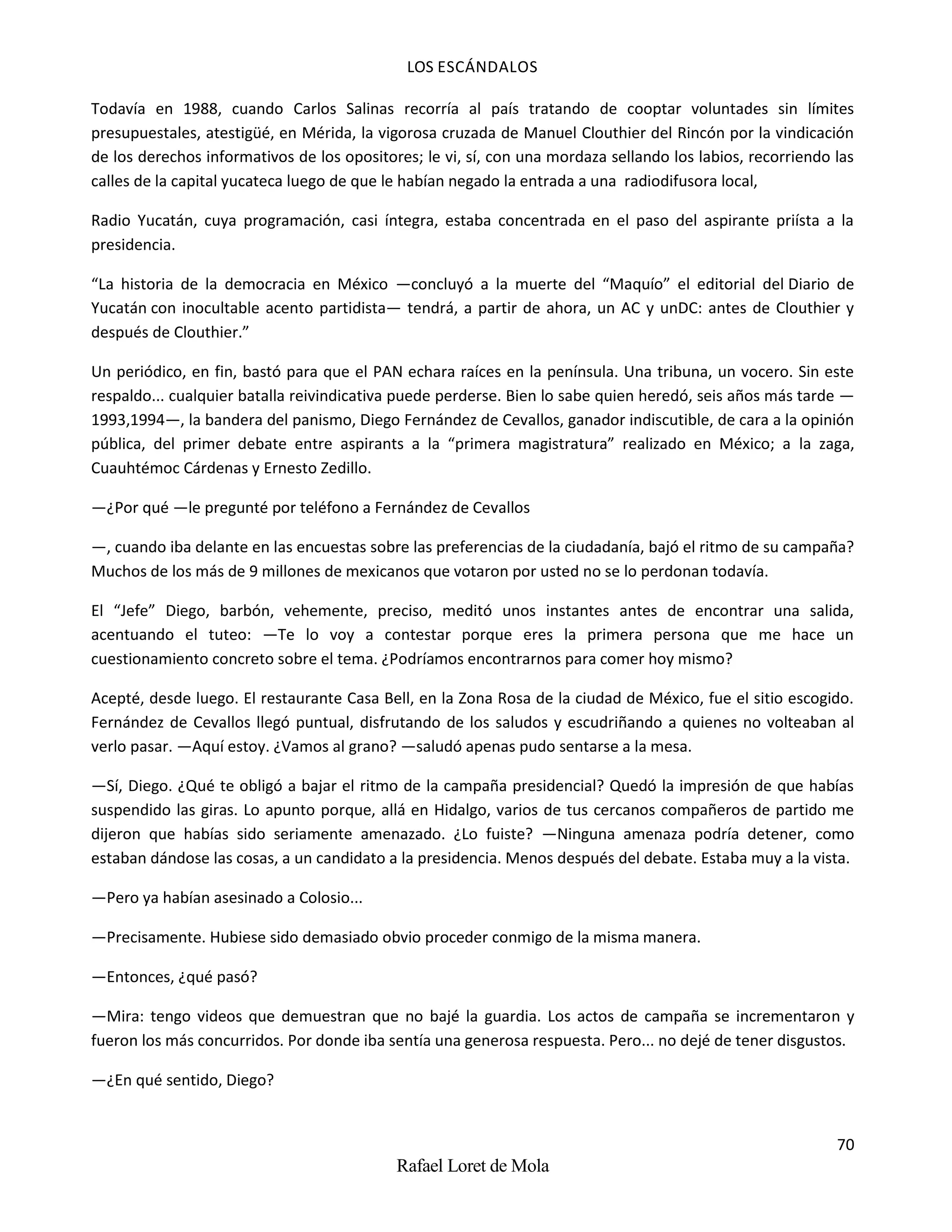 LOS ESCÁNDALOS
70
Rafael Loret de Mola
Todavía en 1988, cuando Carlos Salinas recorría al país tratando de cooptar voluntades sin límites
presupuestales, atestigüé, en Mérida, la vigorosa cruzada de Manuel Clouthier del Rincón por la vindicación
de los derechos informativos de los opositores; le vi, sí, con una mordaza sellando los labios, recorriendo las
calles de la capital yucateca luego de que le habían negado la entrada a una radiodifusora local,
Radio Yucatán, cuya programación, casi íntegra, estaba concentrada en el paso del aspirante priísta a la
presidencia.
“La historia de la democracia en México —concluyó a la muerte del “Maquío” el editorial del Diario de
Yucatán con inocultable acento partidista— tendrá, a partir de ahora, un AC y unDC: antes de Clouthier y
después de Clouthier.”
Un periódico, en fin, bastó para que el PAN echara raíces en la península. Una tribuna, un vocero. Sin este
respaldo... cualquier batalla reivindicativa puede perderse. Bien lo sabe quien heredó, seis años más tarde —
1993,1994—, la bandera del panismo, Diego Fernández de Cevallos, ganador indiscutible, de cara a la opinión
pública, del primer debate entre aspirants a la “primera magistratura” realizado en México; a la zaga,
Cuauhtémoc Cárdenas y Ernesto Zedillo.
—¿Por qué —le pregunté por teléfono a Fernández de Cevallos
—, cuando iba delante en las encuestas sobre las preferencias de la ciudadanía, bajó el ritmo de su campaña?
Muchos de los más de 9 millones de mexicanos que votaron por usted no se lo perdonan todavía.
El “Jefe” Diego, barbón, vehemente, preciso, meditó unos instantes antes de encontrar una salida,
acentuando el tuteo: —Te lo voy a contestar porque eres la primera persona que me hace un
cuestionamiento concreto sobre el tema. ¿Podríamos encontrarnos para comer hoy mismo?
Acepté, desde luego. El restaurante Casa Bell, en la Zona Rosa de la ciudad de México, fue el sitio escogido.
Fernández de Cevallos llegó puntual, disfrutando de los saludos y escudriñando a quienes no volteaban al
verlo pasar. —Aquí estoy. ¿Vamos al grano? —saludó apenas pudo sentarse a la mesa.
—Sí, Diego. ¿Qué te obligó a bajar el ritmo de la campaña presidencial? Quedó la impresión de que habías
suspendido las giras. Lo apunto porque, allá en Hidalgo, varios de tus cercanos compañeros de partido me
dijeron que habías sido seriamente amenazado. ¿Lo fuiste? —Ninguna amenaza podría detener, como
estaban dándose las cosas, a un candidato a la presidencia. Menos después del debate. Estaba muy a la vista.
—Pero ya habían asesinado a Colosio...
—Precisamente. Hubiese sido demasiado obvio proceder conmigo de la misma manera.
—Entonces, ¿qué pasó?
—Mira: tengo videos que demuestran que no bajé la guardia. Los actos de campaña se incrementaron y
fueron los más concurridos. Por donde iba sentía una generosa respuesta. Pero... no dejé de tener disgustos.
—¿En qué sentido, Diego?
 
