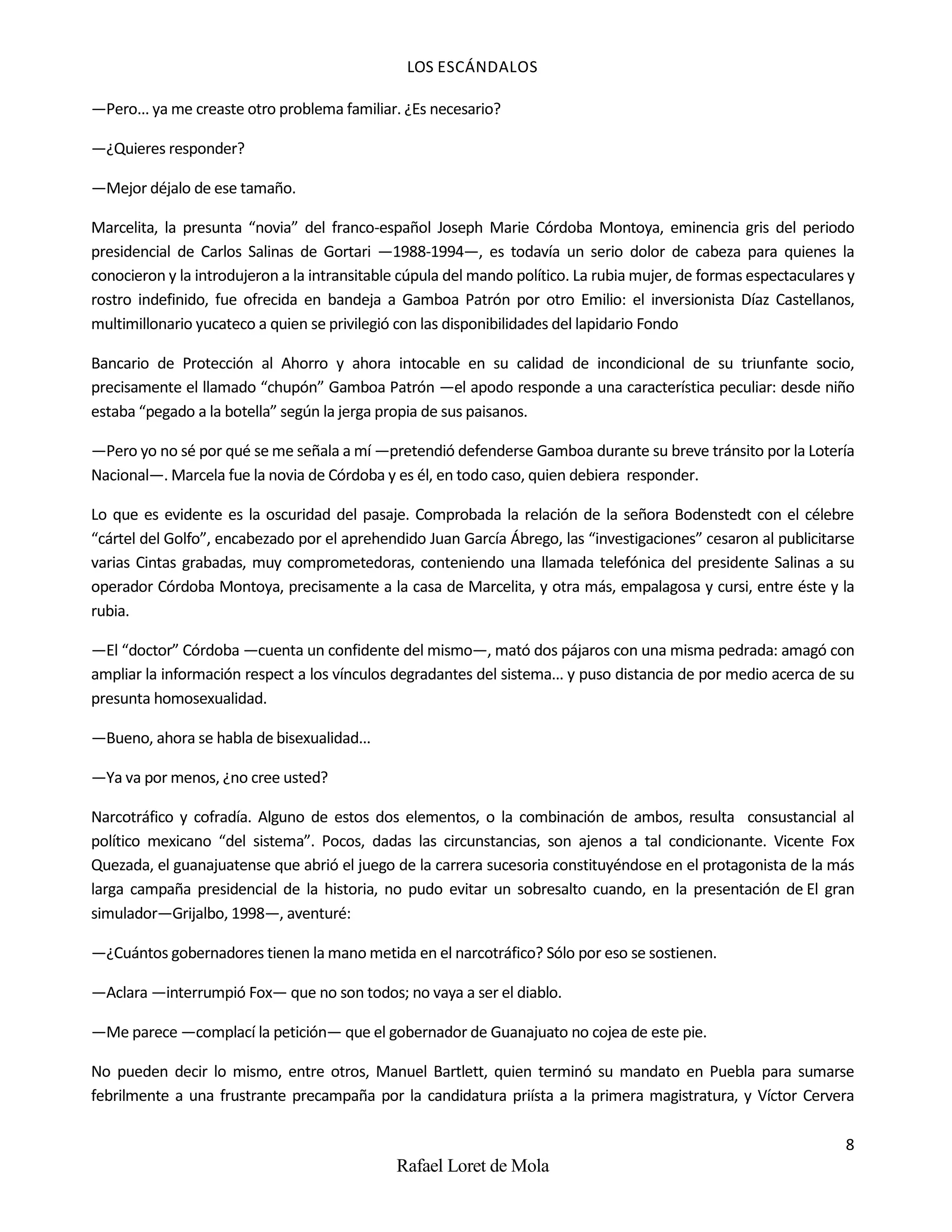 LOS ESCÁNDALOS
8
Rafael Loret de Mola
—Pero... ya me creaste otro problema familiar. ¿Es necesario?
—¿Quieres responder?
—Mejor déjalo de ese tamaño.
Marcelita, la presunta “novia” del franco-español Joseph Marie Córdoba Montoya, eminencia gris del periodo
presidencial de Carlos Salinas de Gortari —1988-1994—, es todavía un serio dolor de cabeza para quienes la
conocieron y la introdujeron a la intransitable cúpula del mando político. La rubia mujer, de formas espectaculares y
rostro indefinido, fue ofrecida en bandeja a Gamboa Patrón por otro Emilio: el inversionista Díaz Castellanos,
multimillonario yucateco a quien se privilegió con las disponibilidades del lapidario Fondo
Bancario de Protección al Ahorro y ahora intocable en su calidad de incondicional de su triunfante socio,
precisamente el llamado “chupón” Gamboa Patrón —el apodo responde a una característica peculiar: desde niño
estaba “pegado a la botella” según la jerga propia de sus paisanos.
—Pero yo no sé por qué se me señala a mí —pretendió defenderse Gamboa durante su breve tránsito por la Lotería
Nacional—. Marcela fue la novia de Córdoba y es él, en todo caso, quien debiera responder.
Lo que es evidente es la oscuridad del pasaje. Comprobada la relación de la señora Bodenstedt con el célebre
“cártel del Golfo”, encabezado por el aprehendido Juan García Ábrego, las “investigaciones” cesaron al publicitarse
varias Cintas grabadas, muy comprometedoras, conteniendo una llamada telefónica del presidente Salinas a su
operador Córdoba Montoya, precisamente a la casa de Marcelita, y otra más, empalagosa y cursi, entre éste y la
rubia.
—El “doctor” Córdoba —cuenta un confidente del mismo—, mató dos pájaros con una misma pedrada: amagó con
ampliar la información respect a los vínculos degradantes del sistema... y puso distancia de por medio acerca de su
presunta homosexualidad.
—Bueno, ahora se habla de bisexualidad...
—Ya va por menos, ¿no cree usted?
Narcotráfico y cofradía. Alguno de estos dos elementos, o la combinación de ambos, resulta consustancial al
político mexicano “del sistema”. Pocos, dadas las circunstancias, son ajenos a tal condicionante. Vicente Fox
Quezada, el guanajuatense que abrió el juego de la carrera sucesoria constituyéndose en el protagonista de la más
larga campaña presidencial de la historia, no pudo evitar un sobresalto cuando, en la presentación de El gran
simulador—Grijalbo, 1998—, aventuré:
—¿Cuántos gobernadores tienen la mano metida en el narcotráfico? Sólo por eso se sostienen.
—Aclara —interrumpió Fox— que no son todos; no vaya a ser el diablo.
—Me parece —complací la petición— que el gobernador de Guanajuato no cojea de este pie.
No pueden decir lo mismo, entre otros, Manuel Bartlett, quien terminó su mandato en Puebla para sumarse
febrilmente a una frustrante precampaña por la candidatura priísta a la primera magistratura, y Víctor Cervera
 