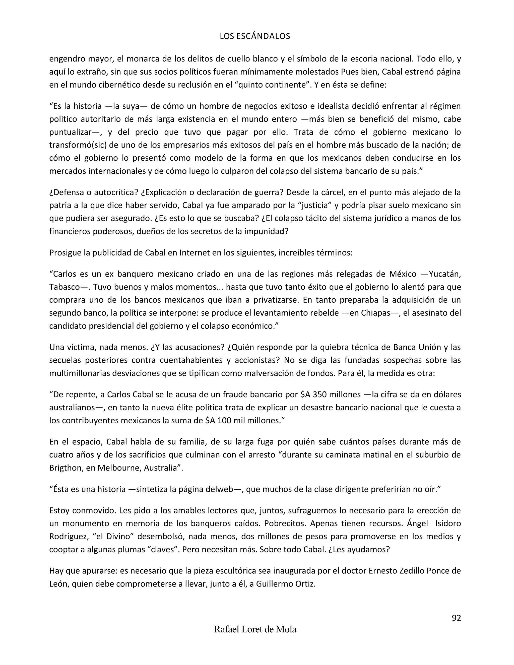 LOS ESCÁNDALOS
92
Rafael Loret de Mola
engendro mayor, el monarca de los delitos de cuello blanco y el símbolo de la escoria nacional. Todo ello, y
aquí lo extraño, sin que sus socios políticos fueran mínimamente molestados Pues bien, Cabal estrenó página
en el mundo cibernético desde su reclusión en el “quinto continente”. Y en ésta se define:
“Es la historia —la suya— de cómo un hombre de negocios exitoso e idealista decidió enfrentar al régimen
politico autoritario de más larga existencia en el mundo entero —más bien se benefició del mismo, cabe
puntualizar—, y del precio que tuvo que pagar por ello. Trata de cómo el gobierno mexicano lo
transformó(sic) de uno de los empresarios más exitosos del país en el hombre más buscado de la nación; de
cómo el gobierno lo presentó como modelo de la forma en que los mexicanos deben conducirse en los
mercados internacionales y de cómo luego lo culparon del colapso del sistema bancario de su país.”
¿Defensa o autocrítica? ¿Explicación o declaración de guerra? Desde la cárcel, en el punto más alejado de la
patria a la que dice haber servido, Cabal ya fue amparado por la “justicia” y podría pisar suelo mexicano sin
que pudiera ser asegurado. ¿Es esto lo que se buscaba? ¿El colapso tácito del sistema jurídico a manos de los
financieros poderosos, dueños de los secretos de la impunidad?
Prosigue la publicidad de Cabal en Internet en los siguientes, increíbles términos:
“Carlos es un ex banquero mexicano criado en una de las regiones más relegadas de México —Yucatán,
Tabasco—. Tuvo buenos y malos momentos... hasta que tuvo tanto éxito que el gobierno lo alentó para que
comprara uno de los bancos mexicanos que iban a privatizarse. En tanto preparaba la adquisición de un
segundo banco, la política se interpone: se produce el levantamiento rebelde —en Chiapas—, el asesinato del
candidato presidencial del gobierno y el colapso económico.”
Una víctima, nada menos. ¿Y las acusaciones? ¿Quién responde por la quiebra técnica de Banca Unión y las
secuelas posteriores contra cuentahabientes y accionistas? No se diga las fundadas sospechas sobre las
multimillonarias desviaciones que se tipifican como malversación de fondos. Para él, la medida es otra:
“De repente, a Carlos Cabal se le acusa de un fraude bancario por $A 350 millones —la cifra se da en dólares
australianos—, en tanto la nueva élite política trata de explicar un desastre bancario nacional que le cuesta a
los contribuyentes mexicanos la suma de $A 100 mil millones.”
En el espacio, Cabal habla de su familia, de su larga fuga por quién sabe cuántos países durante más de
cuatro años y de los sacrificios que culminan con el arresto “durante su caminata matinal en el suburbio de
Brigthon, en Melbourne, Australia”.
“Ésta es una historia —sintetiza la página delweb—, que muchos de la clase dirigente preferirían no oír.”
Estoy conmovido. Les pido a los amables lectores que, juntos, sufraguemos lo necesario para la erección de
un monumento en memoria de los banqueros caídos. Pobrecitos. Apenas tienen recursos. Ángel Isidoro
Rodríguez, “el Divino” desembolsó, nada menos, dos millones de pesos para promoverse en los medios y
cooptar a algunas plumas “claves”. Pero necesitan más. Sobre todo Cabal. ¿Les ayudamos?
Hay que apurarse: es necesario que la pieza escultórica sea inaugurada por el doctor Ernesto Zedillo Ponce de
León, quien debe comprometerse a llevar, junto a él, a Guillermo Ortiz.
 