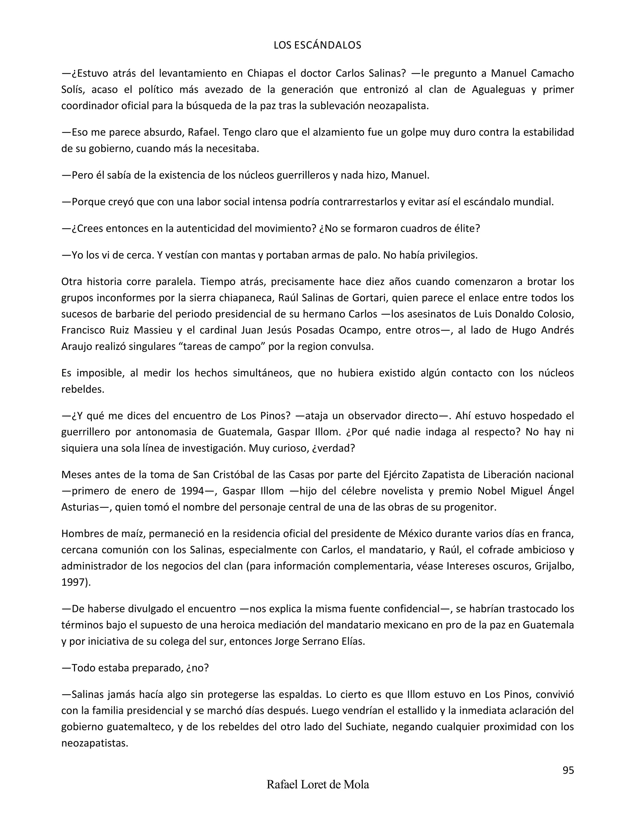 LOS ESCÁNDALOS
95
Rafael Loret de Mola
—¿Estuvo atrás del levantamiento en Chiapas el doctor Carlos Salinas? —le pregunto a Manuel Camacho
Solís, acaso el político más avezado de la generación que entronizó al clan de Agualeguas y primer
coordinador oficial para la búsqueda de la paz tras la sublevación neozapalista.
—Eso me parece absurdo, Rafael. Tengo claro que el alzamiento fue un golpe muy duro contra la estabilidad
de su gobierno, cuando más la necesitaba.
—Pero él sabía de la existencia de los núcleos guerrilleros y nada hizo, Manuel.
—Porque creyó que con una labor social intensa podría contrarrestarlos y evitar así el escándalo mundial.
—¿Crees entonces en la autenticidad del movimiento? ¿No se formaron cuadros de élite?
—Yo los vi de cerca. Y vestían con mantas y portaban armas de palo. No había privilegios.
Otra historia corre paralela. Tiempo atrás, precisamente hace diez años cuando comenzaron a brotar los
grupos inconformes por la sierra chiapaneca, Raúl Salinas de Gortari, quien parece el enlace entre todos los
sucesos de barbarie del periodo presidencial de su hermano Carlos —los asesinatos de Luis Donaldo Colosio,
Francisco Ruiz Massieu y el cardinal Juan Jesús Posadas Ocampo, entre otros—, al lado de Hugo Andrés
Araujo realizó singulares “tareas de campo” por la region convulsa.
Es imposible, al medir los hechos simultáneos, que no hubiera existido algún contacto con los núcleos
rebeldes.
—¿Y qué me dices del encuentro de Los Pinos? —ataja un observador directo—. Ahí estuvo hospedado el
guerrillero por antonomasia de Guatemala, Gaspar Illom. ¿Por qué nadie indaga al respecto? No hay ni
siquiera una sola línea de investigación. Muy curioso, ¿verdad?
Meses antes de la toma de San Cristóbal de las Casas por parte del Ejército Zapatista de Liberación nacional
—primero de enero de 1994—, Gaspar Illom —hijo del célebre novelista y premio Nobel Miguel Ángel
Asturias—, quien tomó el nombre del personaje central de una de las obras de su progenitor.
Hombres de maíz, permaneció en la residencia oficial del presidente de México durante varios días en franca,
cercana comunión con los Salinas, especialmente con Carlos, el mandatario, y Raúl, el cofrade ambicioso y
administrador de los negocios del clan (para información complementaria, véase Intereses oscuros, Grijalbo,
1997).
—De haberse divulgado el encuentro —nos explica la misma fuente confidencial—, se habrían trastocado los
términos bajo el supuesto de una heroica mediación del mandatario mexicano en pro de la paz en Guatemala
y por iniciativa de su colega del sur, entonces Jorge Serrano Elías.
—Todo estaba preparado, ¿no?
—Salinas jamás hacía algo sin protegerse las espaldas. Lo cierto es que Illom estuvo en Los Pinos, convivió
con la familia presidencial y se marchó días después. Luego vendrían el estallido y la inmediata aclaración del
gobierno guatemalteco, y de los rebeldes del otro lado del Suchiate, negando cualquier proximidad con los
neozapatistas.
 