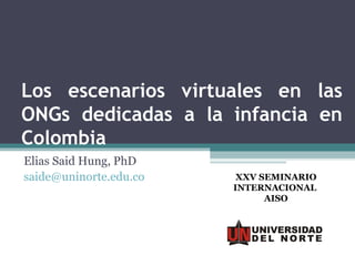 Los escenarios virtuales en las
ONGs dedicadas a la infancia en
Colombia
Elias Said Hung, PhD
saide@uninorte.edu.co    XXV SEMINARIO
                        INTERNACIONAL
                              AISO
 