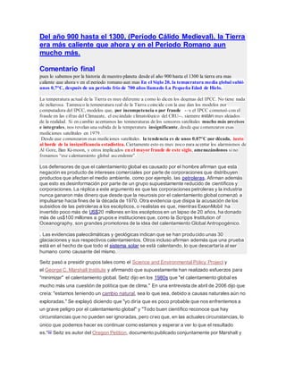 Del año 900 hasta el 1300, (Período Cálido Medieval), la Tierra
era más caliente que ahora y en el Periodo Romano aun
mucho más.
Comentario final
pues lo sabemos por la historia de nuestro planeta desde el año 900 hasta el 1300 la tierra era mas
caliente que ahora y en el periodo romano aun mas En el Siglo 20, la temperatura media global subió
unos 0,7°C, después de un período frío de 700 años llamado La Pequeña Edad de Hielo.
La temperatura actual de la Tierra es muy diferente a como lo dicen los dogmas del IPCC. No tiene nada
de peligrosa. Tampoco la temperatura real de la Tierra coincide con la que dan los modelos por
computadora del IPCC, modelos que, por incompetencia o por fraude -–y el IPCC comenzó con el
fraude en las cifras del Climagate, el escándalo climatológico del CRU--, siempre están muy alejados
de la realidad. Si en cambio aceptamos las temperaturas de los sensores satelitales mucho más precisos
e integrales, nos revelan una subida de la temperatura insignificante, desde que comenzaron esas
mediciones satelitales en 1979.
Desde que comenzaron esas mediciones satelitales. la tendencia es de unos 0,07°C por década, justo
al borde de la insignificancia estadística. Ciertamente esto es muy poco para aceptar los alarmismos de
Al Gore, Ban Ki-moon, y otros implicados en el mayor fraude de este siglo, amenazándonos sino
frenamos “ese calentamiento global ascendente”.
Los defensores de que el calentamiento global es causado por el hombre afirman que esta
negación es producto de intereses comerciales por parte de corporaciones que distribuyen
productos que afectan el medio ambiente, como por ejemplo, las petroleras. Afirman además
que esto es desinformación por parte de un grupo supuestamente reducido de científicos y
corporaciones. La réplica a este argumento es que las corporaciones petroleras y la industria
nunca ganaron más dinero que desde que la neurosis por el calentamiento global comenzó a
impulsarse hacia fines de la década de 1970. Otra evidencia que disipa la acusación de los
subsidios de las petroleras a los escépticos, o realistas es que, mientras ExxonMobil ha
invertido poco más de US$20 millones en los escépticos en un lapso de 20 años, ha donado
más de us$100 millones a grupos e instituciones que, como la Scripps Institution of
Oceanography, son grandes promotores de la idea del calentamiento Global Antropogénico.
. Las evidencias paleoclimáticas y geológicas indican que se han producido unas 30
glaciaciones y sus respectivos calentamientos. Otros incluso afirman además que una prueba
está en el hecho de que todo el sistema solar se está calentando, lo que descartaría al ser
humano como causante del mismo.
Seitz pasó a presidir grupos tales como el Science and Environmental Policy Project y
el George C. Marshall Institute y afirmando que supuestamente han realizado esfuerzos para
"minimizar" el calentamiento global. Seitz dijo en los 1980s que "el calentamiento global es
mucho más una cuestión de política que de clima." En una entrevista de abril de 2006 dijo que
creía: "estamos teniendo un cambio natural, sea lo que sea, debido a causas naturales aún no
exploradas." Se explayó diciendo que "yo diría que es poco probable que nos enfrentemos a
un grave peligro por el calentamiento global" y "Todo buen científico reconoce que hay
circunstancias que no pueden ser ignoradas, pero creo que, en las actuales circunstancias, lo
único que podemos hacer es continuar como estamos y esperar a ver lo que el resultado
es."22 Seitz es autor del Oregon Petition, documento publicado conjuntamente por Marshall y
 