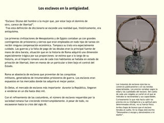 Los esclavos en la antigüedad.
"Esclavo: Dícese del hombre o la mujer que, por estar bajo el dominio de
otro, carece de libertad”.
Tras esta definición de diccionario se esconde una realidad que, históricamente, era
antiquísima.
Las primeras civilizaciones de Mesopotamia y de Egipto contaban ya con grandes
contingentes de prisioneros y siervos que eran empleados en todo tipo de tareas sin
recibir ninguna compensación económica. Tampoco su trato era especialmente
cuidado. Las guerras y la falta de pago de las deudas eran la principal fuente de
mano de obra barata, situación que en la historia de Roma adquirió una dimensión
especialmente trágica por sus proporciones: se estima que a lo largo de su
historia, en el Imperio romano uno de cada tres habitantes se hallaba en estado de
privación de libertad, bien en manos de un particular o bien bajo el control del
Estado.
Roma se abastecía de esclavos que provenían de las conquistas
militares, generadoras de innumerables prisioneros de guerra. Los esclavos eran
expuestos en los mercados donde los adquiría el mejor postor.
En Delos, el mercado de esclavos más importante durante la República, llegaron
a venderse en un día hasta diez mil.
Con el refinamiento de las costumbres, el número de esclavos requeridos por la
sociedad romana fue creciendo ininterrumpidamente. A pesar de todo, no
escasearon hasta la crisis del siglo III.

Los tratantes de esclavos ejercían su
comercio públicamente o en las tiendas
especializadas. Los precios variaban según la
edad y las cualidades del esclavo. Del cuello
de cada uno colgaba un cartel en el que se
indicaba la nacionalidad y sus capacidades.
Curiosamente lo que más hacía subir los
precios era su inteligencia y su aptitud para
determinados oficios, no su fuerza física.
Arriba chapa de bronce que el esclavo
llevaba al cuello. En la chapa está escrito
“Detenedme si escapo y devolvedme a mi
dueño”.

 