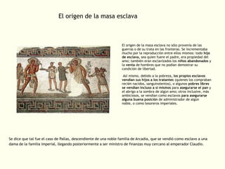 El origen de la masa esclava

El origen de la masa esclava no sólo provenía de las
guerras o de su trata en las fronteras. Se incrementaba
mucho por la reproducción entre ellos mismos: todo hijo
de esclava, sea quien fuere el padre, era propiedad del
amo; también eran esclavizados los niños abandonados y
la venta de hombres que no podían demostrar su
condición de libertad.
Así mismo, debido a la pobreza, los propios esclavos
vendían sus hijos a los tratantes (quienes los compraban
recién nacidos, sanguinolentos), o algunos pobres libres
se vendían incluso a sí mismos para asegurarse el pan y
el abrigo a la sombra de algún amo; otros inclusive, más
ambiciosos, se vendían como esclavos para asegurarse
alguna buena posición de administrador de algún
noble, o como tesoreros imperiales.

Se dice que tal fue el caso de Pallas, descendiente de una noble familia de Arcadia, que se vendió como esclavo a una
dama de la familia imperial, llegando posteriormente a ser ministro de finanzas muy cercano al emperador Claudio.

 