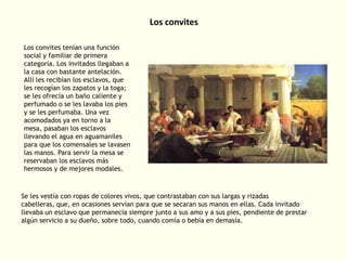 Los convites
Los convites tenían una función
social y familiar de primera
categoría. Los invitados llegaban a
la casa con bastante antelación.
Allí les recibían los esclavos, que
les recogían los zapatos y la toga;
se les ofrecía un baño caliente y
perfumado o se les lavaba los pies
y se les perfumaba. Una vez
acomodados ya en torno a la
mesa, pasaban los esclavos
llevando el agua en aguamaniles
para que los comensales se lavasen
las manos. Para servir la mesa se
reservaban los esclavos más
hermosos y de mejores modales.

Se les vestía con ropas de colores vivos, que contrastaban con sus largas y rizadas
cabelleras, que, en ocasiones servían para que se secaran sus manos en ellas. Cada invitado
llevaba un esclavo que permanecía siempre junto a sus amo y a sus pies, pendiente de prestar
algún servicio a su dueño, sobre todo, cuando comía o bebía en demasía.

 