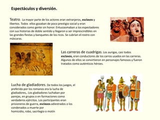 Espectáculos y diversión.
Teatro.

La mayor parte de los actores eran extranjeros, esclavos y
libertos. Todos ellos gozaban de poco prestigio social y eran
considerados como gente sin honor. Entusiasmaban a los espectadores
con sus historias de doble sentido y llegaron a ser imprescindibles en
las grandes fiestas y banquetes de los ricos. Se cubrían el rostro con
máscaras.

Las carreras de cuadrigas. Los aurigas, casi todos
esclavos, eran conductores de los carros usados en las carreras.
Algunos de ellos se convirtieron en personajes famosos y fueron
tratados como auténticos héroes.

Lucha de gladiadores. De todos los juegos, el
preferido por los romanos era la lucha de
gladiadores,. Los gladiadores luchaban por
parejas, en grupos o en formaciones como
verdaderos ejércitos. Los participantes eran
prisioneros de guerra, esclavos adiestrados o los
condenados a muerte por
homicidio, robo, sacrilegio o motín

 