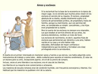 Amos y esclavos
Si la esclavitud fue la base de la economía en la época de
mayor auge, no es extraño que muchos amos viesen en los
esclavos el secreto de su riqueza. El esclavo, propiedad
absoluta de su dueño, estaba totalmente sujeto a él.
Carecía de personalidad jurídica, de propiedad y hasta de
familia, porque su matrimonio, aun con permiso del
amo, se consideraba un simple concubinato, y los hijos
eran propiedad de su dueño.
Pero la suerte de los esclavos no siempre era miserable.
Los que estaban al servicio directo de sus amos, los
esclavos domésticos, recibían un trato de favor.
Los esclavos de nacimiento, es decir, aquellos hijos de
esclavos que pertenecían por derecho a una amo, habían
nacido en su casa y en ella habían sido
educados, disfrutaban de mayor confianza e
independencia que los demás y formaban una clase
privilegiada entre la servidumbre.
El dueño era el primer interesado en mantener sanos y fuertes a sus siervos. Los había adquirido como
instrumentos de trabajo y como tales , debía cuidarlos para sacarles el máximo rendimiento. El valor de
un esclavo para su amo, excepciones aparte, era el de su precio de compra.
Incluso, veces el amo liberaba a sus esclavos; era el caso de los libertos.
Los libertos en su mayoría eran comerciantes o artesanos.
Los maestros de escuela romanos eran de condición humilde, con frecuencia extranjeros y libertos. Era
habitual que los maestros no pudiesen vivir de su salario.

 