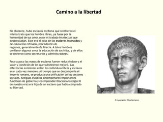 Camino a la libertad

No obstante, hubo esclavos en Roma que recibieron el
mismo trato que los hombre libres, ya fuese por la
humanidad de sus amos o por el trabajo intelectual que
desarrollaban. Este era el caso de los esclavos instruidos y
de educación refinada, procedentes de
regiones, generalmente de Grecia. A tales hombres
confiaron algunos amos la educación de sus hijos, y de ellos
se sirvieron como secretarios y administradores.
Poco a poco las masas de esclavos fueron reduciéndose y el
valor y condición de los que subsistieron mejoró. Las
diferencias existentes entre los individuos libres y esclavos
eran cada vez menores. Al tiempo que se descomponía el
Imperio romano, se producía una unificación de los sectores
sociales. Antiguos esclavos desempeñaron importantes
funciones de gobierno y el emperador Diocleciano (siglo III
de nuestra era) era hijo de un esclavo que había comprado
su libertad.

Emperador Diocleciano

 
