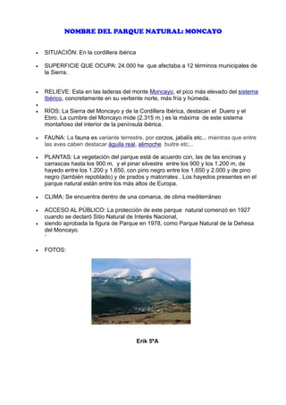 NOMBRE DEL PARQUE NATURAL: MONCAYO
•

SITUACIÓN: En la cordillera ibérica

•

SUPERFICIE QUE OCUPA: 24.000 he que afectaba a 12 términos municipales de
la Sierra.

…..7RE
•

RELIEVE: Esta en las laderas del monte Moncayo, el pico más elevado del sistema
Ibérico, concretamente en su vertiente norte, más fría y húmeda.

•

de todo el Sistema Ibérico

•

RÍOS: La Sierra del Moncayo y de la Cordillera Ibérica, destacan el Duero y el
Ebro. La cumbre del Moncayo mide (2.315 m.) es la máxima de este sistema
montañoso del interior de la península ibérica.

•

FAUNA: La fauna es variante terrestre, por corzos, jabalís etc... mientras que entre
las aves caben destacar águila real, alimoche buitre etc...

•

PLANTAS: La vegetación del parque está de acuerdo con, las de las encinas y
carrascas hasta los 900 m, y el pinar silvestre entre los 900 y los 1.200 m, de
hayedo entre los 1.200 y 1.650, con pino negro entre los 1.650 y 2.000 y de pino
negro (también repoblado) y de prados y matorrales . Los hayedos presentes en el
parque natural están entre los más altos de Europa.

•

CLIMA: Se encuentra dentro de una comarca, de clima mediterráneo

•
•

ACCESO AL PÚBLICO: La protección de este parque natural comenzó en 1927
cuando se declaró Sitio Natural de Interés Nacional,
siendo aprobada la figura de Parque en 1978, como Parque Natural de la Dehesa
del Moncayo.
‘

•

FOTOS:

Erik 5ºA

 