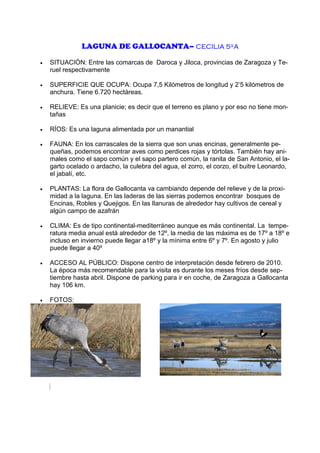 LAGUNA DE GALLOCANTA– CECILIA 5ºA
•

SITUACIÓN: Entre las comarcas de Daroca y Jiloca, provincias de Zaragoza y Teruel respectivamente

•

SUPERFICIE QUE OCUPA: Ocupa 7,5 Kilómetros de longitud y 2’5 kilómetros de
anchura. Tiene 6.720 hectáreas.

•

RELIEVE: Es una planicie; es decir que el terreno es plano y por eso no tiene montañas

•

RÍOS: Es una laguna alimentada por un manantial

•

FAUNA: En los carrascales de la sierra que son unas encinas, generalmente pequeñas, podemos encontrar aves como perdices rojas y tórtolas. También hay animales como el sapo común y el sapo partero común, la ranita de San Antonio, el lagarto ocelado o ardacho, la culebra del agua, el zorro, el corzo, el buitre Leonardo,
el jabalí, etc.

•

PLANTAS: La flora de Gallocanta va cambiando depende del relieve y de la proximidad a la laguna. En las laderas de las sierras podemos encontrar bosques de
Encinas, Robles y Quejigos. En las llanuras de alrededor hay cultivos de cereal y
algún campo de azafrán

•

CLIMA: Es de tipo continental-mediterráneo aunque es más continental. La temperatura media anual está alrededor de 12º, la media de las máxima es de 17º a 18º e
incluso en invierno puede llegar a18º y la mínima entre 6º y 7º. En agosto y julio
puede llegar a 40º

•

ACCESO AL PÚBLICO: Dispone centro de interpretación desde febrero de 2010.
La época más recomendable para la visita es durante los meses fríos desde septiembre hasta abril. Dispone de parking para ir en coche, de Zaragoza a Gallocanta
hay 106 km.

•

FOTOS:

vcEC

 