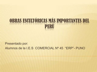 OBRAS ESCULTÓRICAS MÁS IMPORTANTES DEL
                   PERÚ


Presentado por:
Alumnos de la I.E.S COMERCIAL Nº 45 “ERP”- PUNO
 