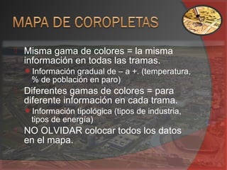  Misma gama de colores = la misma
información en todas las tramas.
Información gradual de – a +. (temperatura,
% de población en paro)
 Diferentes gamas de colores = para
diferente información en cada trama.
Información tipológica (tipos de industria,
tipos de energía)
 NO OLVIDAR colocar todos los datos
en el mapa.
 