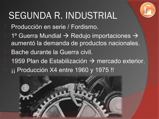 SEGUNDA R. INDUSTRIAL
 Producción en serie / Fordismo.
 1º Guerra Mundial  Redujo importaciones 
aumentó la demanda de productos nacionales.
 Bache durante la Guerra civil.
 1959 Plan de Estabilización  mercado exterior.
 ¡¡ Producción X4 entre 1960 y 1975 !!
 