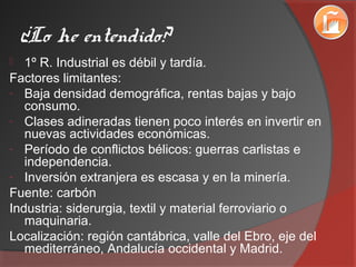 ¿Lo he entendido?
 1º R. Industrial es débil y tardía.
Factores limitantes:
- Baja densidad demográfica, rentas bajas y bajo
consumo.
- Clases adineradas tienen poco interés en invertir en
nuevas actividades económicas.
- Período de conflictos bélicos: guerras carlistas e
independencia.
- Inversión extranjera es escasa y en la minería.
Fuente: carbón
Industria: siderurgia, textil y material ferroviario o
maquinaria.
Localización: región cantábrica, valle del Ebro, eje del
mediterráneo, Andalucía occidental y Madrid.
 