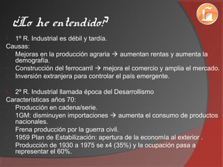 ¿Lo he entendido?
 1º R. Industrial es débil y tardía.
Causas:
- Mejoras en la producción agraria  aumentan rentas y aumenta la
demografía.
- Construcción del ferrocarril  mejora el comercio y amplia el mercado.
- Inversión extranjera para controlar el país emergente.
 2º R. Industrial llamada época del Desarrollismo
Características años 70:
- Producción en cadena/serie.
- 1GM: disminuyen importaciones  aumenta el consumo de productos
nacionales.
- Frena producción por la guerra civil.
- 1959 Plan de Estabilización: apertura de la economía al exterior .
- Producción de 1930 a 1975 se x4 (35%) y la ocupación pasa a
representar el 60%.
 