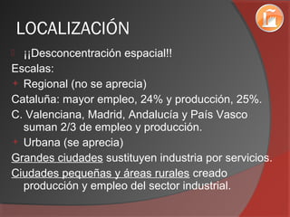 LOCALIZACIÓN
 ¡¡Desconcentración espacial!!
Escalas:
 Regional (no se aprecia)
Cataluña: mayor empleo, 24% y producción, 25%.
C. Valenciana, Madrid, Andalucía y País Vasco
suman 2/3 de empleo y producción.
 Urbana (se aprecia)
Grandes ciudades sustituyen industria por servicios.
Ciudades pequeñas y áreas rurales creado
producción y empleo del sector industrial.
 