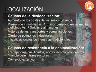 LOCALIZACIÓN
 Causas de la deslocalización:
- Aumento de los costes de los suelos urbanos.
- Presión de inmobiliarias  mayor beneficio en viviendas
y oficinas Vs. Fábricas y almacenes.
- Mejoras de los transportes y comunicaciones.
- Oferta de polígonos industriales.
- Iniciativas locales de industrias tradicionales.
 Causas de resistencia a la deslocalización:
- Trabajadores cualificados, apoyo tecnológico, centros
financieros e infraestructuras.
- Comercio externo.
 