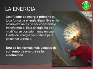 LA ENERGIA
Una fuente de energía primaria es
toda forma de energía disponible en la
naturaleza antes de ser convertida o
transformada. Esta energía ha de
modificarse posteriormente en una
fuente de energía secundaria para
poder ser utilizada.
Una de las formas más usuales de
consumo de energía es la
electricidad.
 