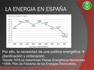LA ENERGIA EN ESPAÑA
Por ello, la necesidad de una política energética 
planificación y ordenación.
•Desde 1978 se determinan Planes Energéticos Nacionales.
•1999, Plan de Fomento de las Energías Renovables.
 