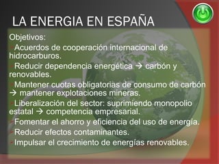 LA ENERGIA EN ESPAÑA
Objetivos:
Acuerdos de cooperación internacional de
hidrocarburos.
Reducir dependencia energética  carbón y
renovables.
Mantener cuotas obligatorias de consumo de carbón
 mantener explotaciones mineras.
Liberalización del sector: suprimiendo monopolio
estatal  competencia empresarial.
Fomentar el ahorro y eficiencia del uso de energía.
Reducir efectos contaminantes.
Impulsar el crecimiento de energías renovables.
 