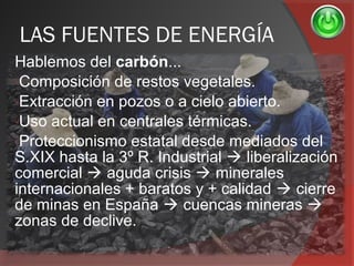 LAS FUENTES DE ENERGÍA
Hablemos del carbón...
-Composición de restos vegetales.
-Extracción en pozos o a cielo abierto.
-Uso actual en centrales térmicas.
-Proteccionismo estatal desde mediados del
S.XIX hasta la 3º R. Industrial  liberalización
comercial  aguda crisis  minerales
internacionales + baratos y + calidad  cierre
de minas en España  cuencas mineras 
zonas de declive.
 