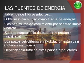 LAS FUENTES DE ENERGÍA
Hablemos de hidrocarburos...
-S.XX se inicia su uso como fuente de energía.
-Gas natural rápido crecimiento por ser más limpio
y barato.
-Su uso: combustible de motores y producir
electricidad.
-Los pozos petrolíferos en explotación están casi
agotados en España.
-Dependencia total de otros países productores.
 