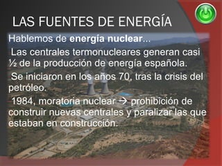 LAS FUENTES DE ENERGÍA
Hablemos de energía nuclear...
-Las centrales termonucleares generan casi
½ de la producción de energía española.
-Se iniciaron en los años 70, tras la crisis del
petróleo.
-1984, moratoria nuclear  prohibición de
construir nuevas centrales y paralizar las que
estaban en construcción.
 