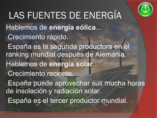 LAS FUENTES DE ENERGÍA
Hablemos de energía eólica...
-Crecimiento rápido.
-España es la segunda productora en el
ranking mundial después de Alemania.
Hablemos de energía solar...
-Crecimiento reciente.
-España puede aprovechar sus mucha horas
de insolación y radiación solar.
-España es el tercer productor mundial.
 