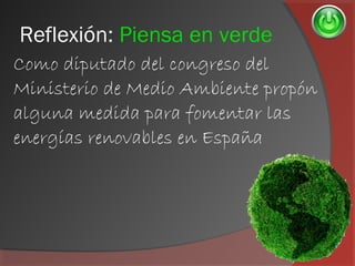 Reflexión: Piensa en verde
Como diputado del congreso del
Ministerio de Medio Ambiente propón
alguna medida para fomentar las
energías renovables en España
 