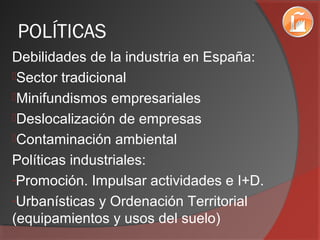 POLÍTICAS
Debilidades de la industria en España:
Sector tradicional
Minifundismos empresariales
Deslocalización de empresas
Contaminación ambiental
Políticas industriales:
-Promoción. Impulsar actividades e I+D.
-Urbanísticas y Ordenación Territorial
(equipamientos y usos del suelo)
 