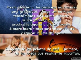 Presta atención a las cosas que son cruciales
   para tu felicidad. Juega con tus hijos,
     tomate tiempo para asistir al doctor,
           ve con tu pareja a cenar,
    practica tu deporte o afición favorita.
  Siempre habrá tiempo para limpiar la casa
          y reparar la llave del agua.




Ocúpate de    las pelotas de golf   primero,
     de las   cosas que realmente   importan.
 