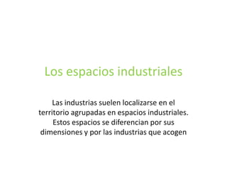 Los espacios industriales

     Las industrias suelen localizarse en el
territorio agrupadas en espacios industriales.
     Estos espacios se diferencian por sus
 dimensiones y por las industrias que acogen
 