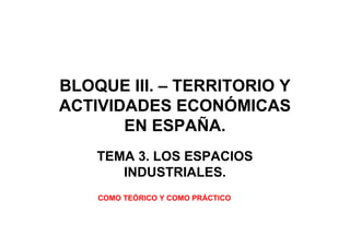 BLOQUE III. – TERRITORIO Y
ACTIVIDADES ECONÓMICAS
EN ESPAÑA.
TEMA 3. LOS ESPACIOS
INDUSTRIALES.
COMO TEÓRICO Y COMO PRÁCTICO
 