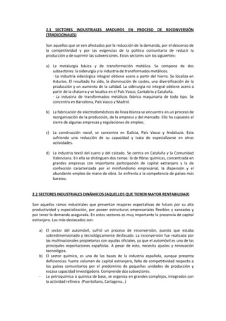2.1 SECTORES INDUSTRIALES MADUROS EN PROCESO DE RECONVERSIÓN
(TRADICIONALES)
Son aquellos que se ven afectados por la reducción de la demanda, por el descenso de
la competitividad y por las exigencias de la política comunitaria de reducir la
producción y de suprimir las subvenciones. Estos sectores son los siguientes:
a) La metalurgia básica y de transformación metálica. Se compone de dos
subsectores: la siderurgia y la industria de transformados metálicos.
· La industria siderúrgica integral obtiene acero a partir del hierro. Se localiza en
Asturias. El resultado ha sido, la disminución de costes, una diversificación de la
producción y un aumento de la calidad. La siderurgia no integral obtiene acero a
partir de la chatarra y se localiza en el País Vasco, Cantabria y Cataluña.
· La industria de transformados metálicos fabrica maquinaria de todo tipo. Se
concentra en Barcelona, País Vasco y Madrid.
b) La fabricación de electrodomésticos de línea blanca se encuentra en un proceso de
reorganización de la producción, de la empresa y del mercado. Ello ha supuesto el
cierre de algunas empresas y regulaciones de empleo.
c) La construcción naval, se concentra en Galicia, País Vasco y Andalucía. Esta
sufriendo una reducción de su capacidad y trata de especializarse en otras
actividades.
d) La industria textil del cuero y del calzado. Se centra en Cataluña y la Comunidad
Valenciana. En ella se distinguen dos ramas: la de fibras químicas, concentrada en
grandes empresas con importante participación de capital extranjero y la de
confección caracterizada por el minifundismo empresarial, la dispersión y el
abundante empleo de mano de obra. Se enfrenta a la competencia de países más
baratos.
2.2 SECTORES INDUSTRIALES DINÁMICOS (AQUELLOS QUE TIENEN MAYOR RENTABILIDAD)
Son aquellas ramas industriales que presentan mayores expectativas de futuro por su alta
productividad y especialización, por poseer estructuras empresariales flexibles y saneadas y
por tener la demanda asegurada. En estos sectores es muy importante la presencia de capital
extranjero. Los más destacados son:
a) El sector del automóvil, sufrió un proceso de reconversión, puesto que estaba
sobredimensionado y tecnológicamente desfasado. La reconversión fue realizada por
las multinacionales propietarias con ayudas oficiales, ya que el automóvil es una de las
principales exportaciones españolas. A pesar de esto, necesita ajustes y renovación
tecnológica.
b) El sector químico, es una de las bases de la industria española, aunque presenta
deficiencias: fuerte volumen de capital extranjero, falta de competitividad respecto a
los países comunitarios por el predominio de pequeñas unidades de producción y
escasa capacidad investigadora. Comprende dos subsectores:
- La petroquímica o química de base, se organiza en grandes complejos, integrados con
la actividad refinera (Puertollano, Cartagena…)
 