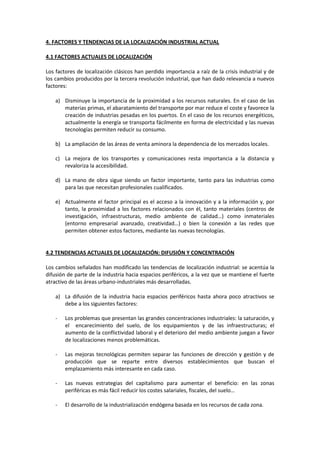4. FACTORES Y TENDENCIAS DE LA LOCALIZACIÓN INDUSTRIAL ACTUAL
4.1 FACTORES ACTUALES DE LOCALIZACIÓN
Los factores de localización clásicos han perdido importancia a raíz de la crisis industrial y de
los cambios producidos por la tercera revolución industrial, que han dado relevancia a nuevos
factores:
a) Disminuye la importancia de la proximidad a los recursos naturales. En el caso de las
materias primas, el abaratamiento del transporte por mar reduce el coste y favorece la
creación de industrias pesadas en los puertos. En el caso de los recursos energéticos,
actualmente la energía se transporta fácilmente en forma de electricidad y las nuevas
tecnologías permiten reducir su consumo.
b) La ampliación de las áreas de venta aminora la dependencia de los mercados locales.
c) La mejora de los transportes y comunicaciones resta importancia a la distancia y
revaloriza la accesibilidad.
d) La mano de obra sigue siendo un factor importante, tanto para las industrias como
para las que necesitan profesionales cualificados.
e) Actualmente el factor principal es el acceso a la innovación y a la información y, por
tanto, la proximidad a los factores relacionados con él, tanto materiales (centros de
investigación, infraestructuras, medio ambiente de calidad…) como inmateriales
(entorno empresarial avanzado, creatividad…) o bien la conexión a las redes que
permiten obtener estos factores, mediante las nuevas tecnologías.
4.2 TENDENCIAS ACTUALES DE LOCALIZACIÓN: DIFUSIÓN Y CONCENTRACIÓN
Los cambios señalados han modificado las tendencias de localización industrial: se acentúa la
difusión de parte de la industria hacia espacios periféricos, a la vez que se mantiene el fuerte
atractivo de las áreas urbano-industriales más desarrolladas.
a) La difusión de la industria hacia espacios periféricos hasta ahora poco atractivos se
debe a los siguientes factores:
- Los problemas que presentan las grandes concentraciones industriales: la saturación, y
el encarecimiento del suelo, de los equipamientos y de las infraestructuras; el
aumento de la conflictividad laboral y el deterioro del medio ambiente juegan a favor
de localizaciones menos problemáticas.
- Las mejoras tecnológicas permiten separar las funciones de dirección y gestión y de
producción que se reparte entre diversos establecimientos que buscan el
emplazamiento más interesante en cada caso.
- Las nuevas estrategias del capitalismo para aumentar el beneficio: en las zonas
periféricas es más fácil reducir los costes salariales, fiscales, del suelo…
- El desarrollo de la industrialización endógena basada en los recursos de cada zona.
 